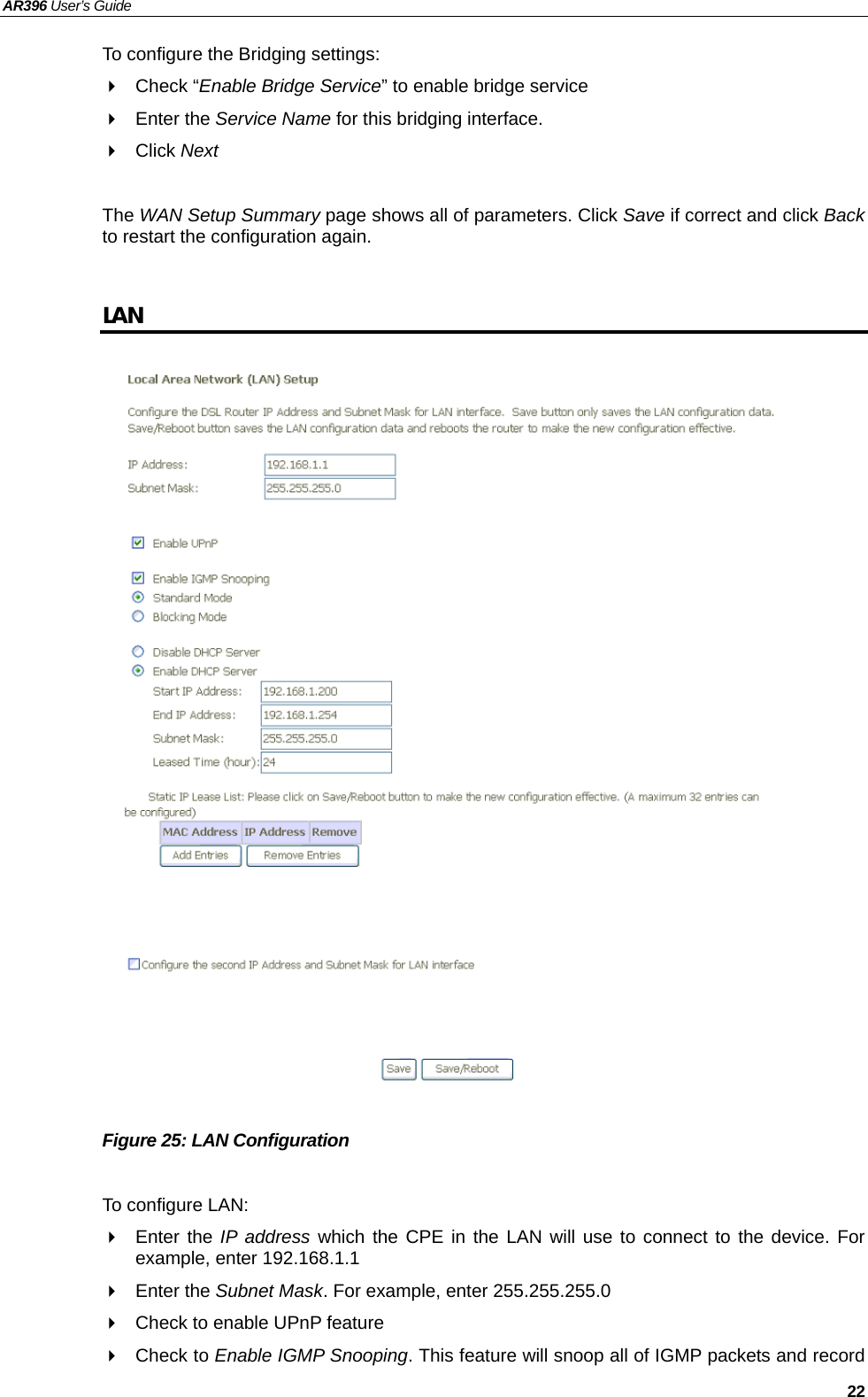 AR396 User’s Guide   22 To configure the Bridging settings:  Check “Enable Bridge Service” to enable bridge service  Enter the Service Name for this bridging interface.  Click Next  The WAN Setup Summary page shows all of parameters. Click Save if correct and click Back to restart the configuration again.  LAN                         Figure 25: LAN Configuration  To configure LAN:  Enter the IP address which the CPE in the LAN will use to connect to the device. For example, enter 192.168.1.1  Enter the Subnet Mask. For example, enter 255.255.255.0   Check to enable UPnP feature  Check to Enable IGMP Snooping. This feature will snoop all of IGMP packets and record  