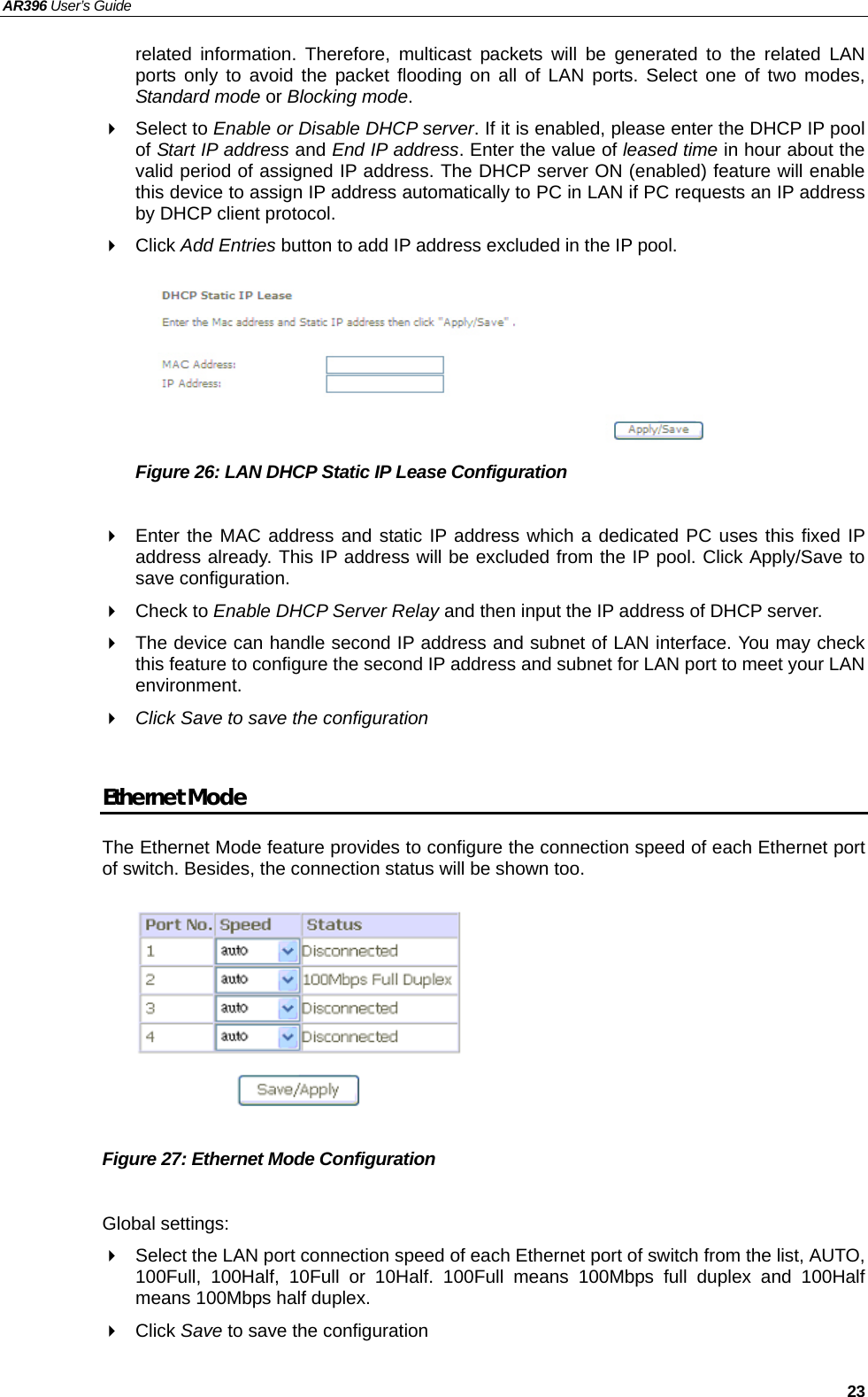 AR396 User’s Guide   23 related information. Therefore, multicast packets will be generated to the related LAN ports only to avoid the packet flooding on all of LAN ports. Select one of two modes, Standard mode or Blocking mode.  Select to Enable or Disable DHCP server. If it is enabled, please enter the DHCP IP pool of Start IP address and End IP address. Enter the value of leased time in hour about the valid period of assigned IP address. The DHCP server ON (enabled) feature will enable this device to assign IP address automatically to PC in LAN if PC requests an IP address by DHCP client protocol.  Click Add Entries button to add IP address excluded in the IP pool.       Figure 26: LAN DHCP Static IP Lease Configuration    Enter the MAC address and static IP address which a dedicated PC uses this fixed IP address already. This IP address will be excluded from the IP pool. Click Apply/Save to save configuration.  Check to Enable DHCP Server Relay and then input the IP address of DHCP server.   The device can handle second IP address and subnet of LAN interface. You may check this feature to configure the second IP address and subnet for LAN port to meet your LAN environment.  Click Save to save the configuration  Ethernet Mode The Ethernet Mode feature provides to configure the connection speed of each Ethernet port of switch. Besides, the connection status will be shown too.         Figure 27: Ethernet Mode Configuration  Global settings:   Select the LAN port connection speed of each Ethernet port of switch from the list, AUTO, 100Full, 100Half, 10Full or 10Half. 100Full means 100Mbps full duplex and 100Half means 100Mbps half duplex.  Click Save to save the configuration  