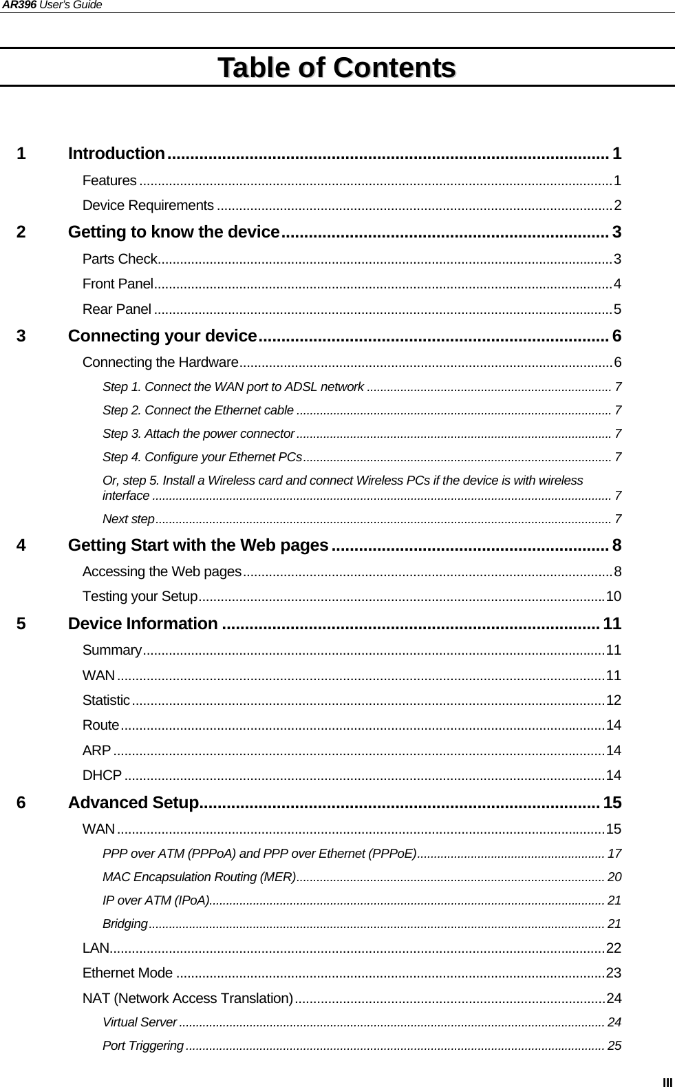 AR396 User’s Guide   III TTaabbllee  ooff  CCoonntteennttss   1 Introduction................................................................................................. 1 Features ................................................................................................................................1 Device Requirements ...........................................................................................................2 2 Getting to know the device........................................................................ 3 Parts Check...........................................................................................................................3 Front Panel............................................................................................................................4 Rear Panel ............................................................................................................................5 3 Connecting your device............................................................................. 6 Connecting the Hardware.....................................................................................................6 Step 1. Connect the WAN port to ADSL network ......................................................................... 7 Step 2. Connect the Ethernet cable ..............................................................................................7 Step 3. Attach the power connector ..............................................................................................7 Step 4. Configure your Ethernet PCs............................................................................................ 7 Or, step 5. Install a Wireless card and connect Wireless PCs if the device is with wireless interface ......................................................................................................................................... 7 Next step........................................................................................................................................ 7 4 Getting Start with the Web pages.............................................................8 Accessing the Web pages....................................................................................................8 Testing your Setup..............................................................................................................10 5 Device Information ...................................................................................11 Summary.............................................................................................................................11 WAN....................................................................................................................................11 Statistic................................................................................................................................12 Route...................................................................................................................................14 ARP.....................................................................................................................................14 DHCP ..................................................................................................................................14 6 Advanced Setup........................................................................................15 WAN....................................................................................................................................15 PPP over ATM (PPPoA) and PPP over Ethernet (PPPoE)........................................................ 17 MAC Encapsulation Routing (MER)............................................................................................ 20 IP over ATM (IPoA)...................................................................................................................... 21 Bridging........................................................................................................................................ 21 LAN......................................................................................................................................22 Ethernet Mode ....................................................................................................................23 NAT (Network Access Translation)....................................................................................24 Virtual Server ............................................................................................................................... 24 Port Triggering ............................................................................................................................. 25 