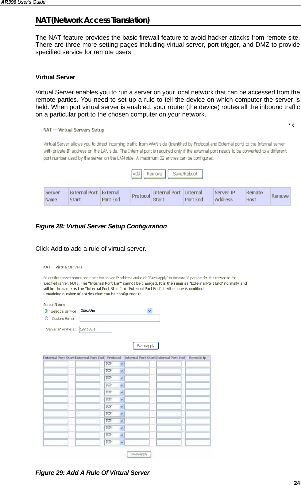 AR396 User’s Guide   24 NAT (Network Access Translation) The NAT feature provides the basic firewall feature to avoid hacker attacks from remote site. There are three more setting pages including virtual server, port trigger, and DMZ to provide specified service for remote users.  Virtual Server Virtual Server enables you to run a server on your local network that can be accessed from the remote parties. You need to set up a rule to tell the device on which computer the server is held. When port virtual server is enabled, your router (the device) routes all the inbound traffic on a particular port to the chosen computer on your network.          Figure 28: Virtual Server Setup Configuration  Click Add to add a rule of virtual server.                    Figure 29: Add A Rule Of Virtual Server     