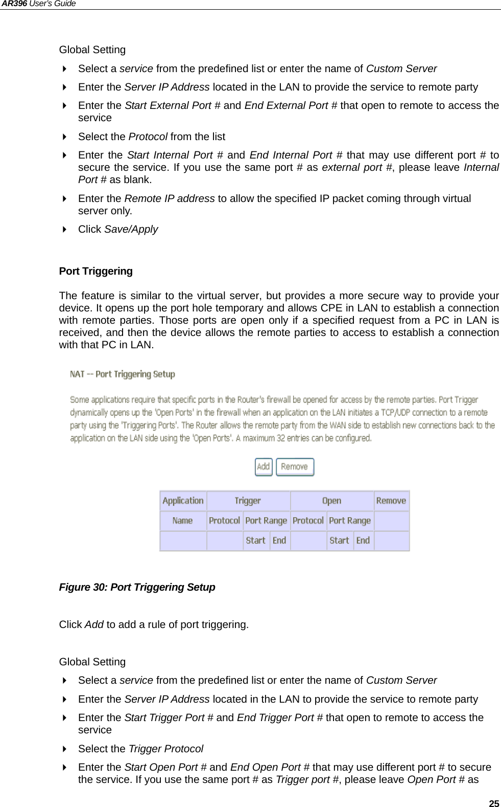 AR396 User’s Guide   25  Global Setting  Select a service from the predefined list or enter the name of Custom Server   Enter the Server IP Address located in the LAN to provide the service to remote party  Enter the Start External Port # and End External Port # that open to remote to access the service  Select the Protocol from the list  Enter the Start Internal Port # and End Internal Port # that may use different port # to secure the service. If you use the same port # as external port #, please leave Internal Port # as blank.  Enter the Remote IP address to allow the specified IP packet coming through virtual server only.  Click Save/Apply  Port Triggering The feature is similar to the virtual server, but provides a more secure way to provide your device. It opens up the port hole temporary and allows CPE in LAN to establish a connection with remote parties. Those ports are open only if a specified request from a PC in LAN is received, and then the device allows the remote parties to access to establish a connection with that PC in LAN.               Figure 30: Port Triggering Setup  Click Add to add a rule of port triggering.  Global Setting  Select a service from the predefined list or enter the name of Custom Server   Enter the Server IP Address located in the LAN to provide the service to remote party  Enter the Start Trigger Port # and End Trigger Port # that open to remote to access the service  Select the Trigger Protocol  Enter the Start Open Port # and End Open Port # that may use different port # to secure the service. If you use the same port # as Trigger port #, please leave Open Port # as 