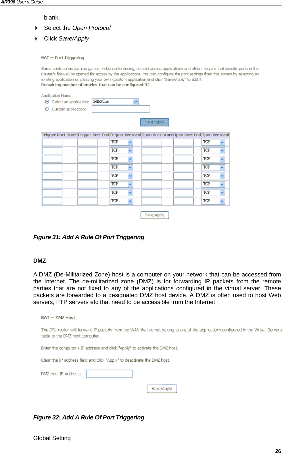 AR396 User’s Guide   26 blank.  Select the Open Protocol  Click Save/Apply                   Figure 31: Add A Rule Of Port Triggering    DMZ A DMZ (De-Militarized Zone) host is a computer on your network that can be accessed from the Internet. The de-militarized zone (DMZ) is for forwarding IP packets from the remote parties that are not fixed to any of the applications configured in the virtual server. These packets are forwarded to a designated DMZ host device. A DMZ is often used to host Web servers, FTP servers etc that need to be accessible from the Internet              Figure 32: Add A Rule Of Port Triggering    Global Setting  