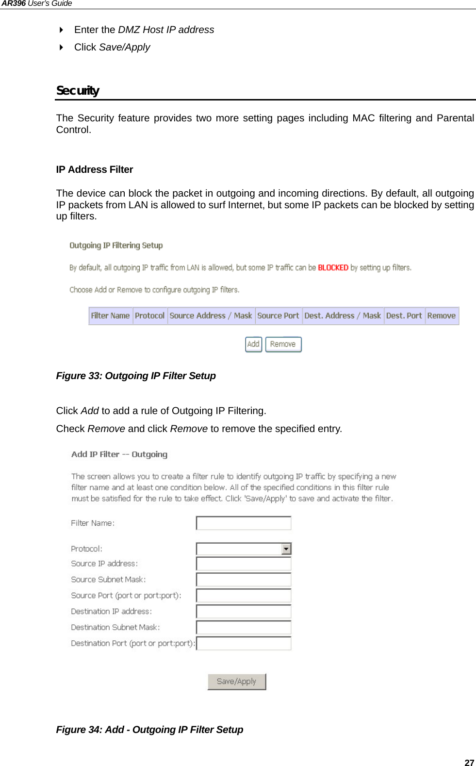 AR396 User’s Guide   27  Enter the DMZ Host IP address   Click Save/Apply  Security The Security feature provides two more setting pages including MAC filtering and Parental Control.  IP Address Filter The device can block the packet in outgoing and incoming directions. By default, all outgoing IP packets from LAN is allowed to surf Internet, but some IP packets can be blocked by setting up filters.         Figure 33: Outgoing IP Filter Setup  Click Add to add a rule of Outgoing IP Filtering. Check Remove and click Remove to remove the specified entry.                 Figure 34: Add - Outgoing IP Filter Setup  