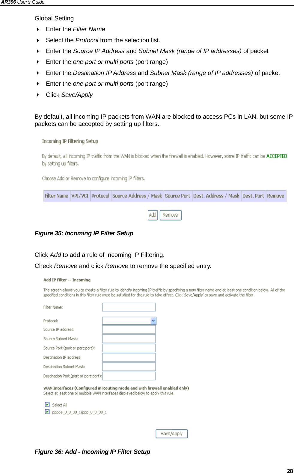 AR396 User’s Guide   28 Global Setting  Enter the Filter Name   Select the Protocol from the selection list.    Enter the Source IP Address and Subnet Mask (range of IP addresses) of packet  Enter the one port or multi ports (port range)  Enter the Destination IP Address and Subnet Mask (range of IP addresses) of packet  Enter the one port or multi ports (port range)  Click Save/Apply  By default, all incoming IP packets from WAN are blocked to access PCs in LAN, but some IP packets can be accepted by setting up filters.          Figure 35: Incoming IP Filter Setup  Click Add to add a rule of Incoming IP Filtering. Check Remove and click Remove to remove the specified entry.                 Figure 36: Add - Incoming IP Filter Setup  