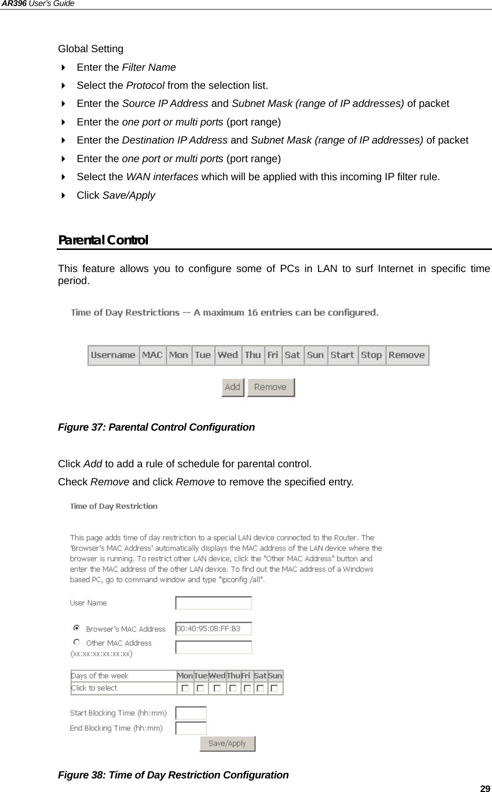 AR396 User’s Guide   29  Global Setting  Enter the Filter Name   Select the Protocol from the selection list.    Enter the Source IP Address and Subnet Mask (range of IP addresses) of packet  Enter the one port or multi ports (port range)  Enter the Destination IP Address and Subnet Mask (range of IP addresses) of packet  Enter the one port or multi ports (port range)  Select the WAN interfaces which will be applied with this incoming IP filter rule.  Click Save/Apply  Parental Control This feature allows you to configure some of PCs in LAN to surf Internet in specific time period.         Figure 37: Parental Control Configuration    Click Add to add a rule of schedule for parental control. Check Remove and click Remove to remove the specified entry.                Figure 38: Time of Day Restriction Configuration   