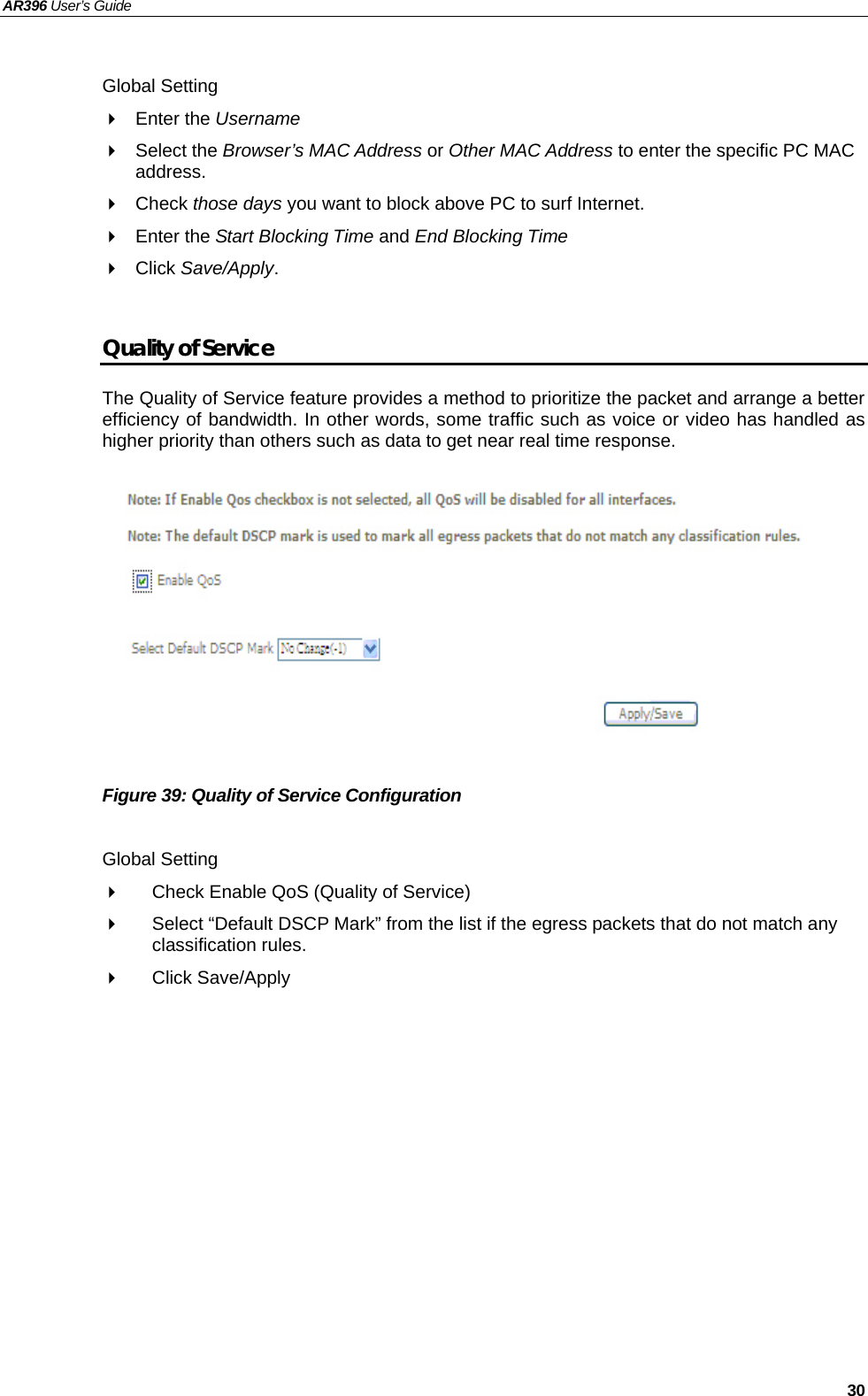 AR396 User’s Guide   30  Global Setting  Enter the Username   Select the Browser’s MAC Address or Other MAC Address to enter the specific PC MAC address.  Check those days you want to block above PC to surf Internet.  Enter the Start Blocking Time and End Blocking Time  Click Save/Apply.  Quality of Service The Quality of Service feature provides a method to prioritize the packet and arrange a better efficiency of bandwidth. In other words, some traffic such as voice or video has handled as higher priority than others such as data to get near real time response.           Figure 39: Quality of Service Configuration  Global Setting   Check Enable QoS (Quality of Service)     Select “Default DSCP Mark” from the list if the egress packets that do not match any classification rules.    Click Save/Apply  