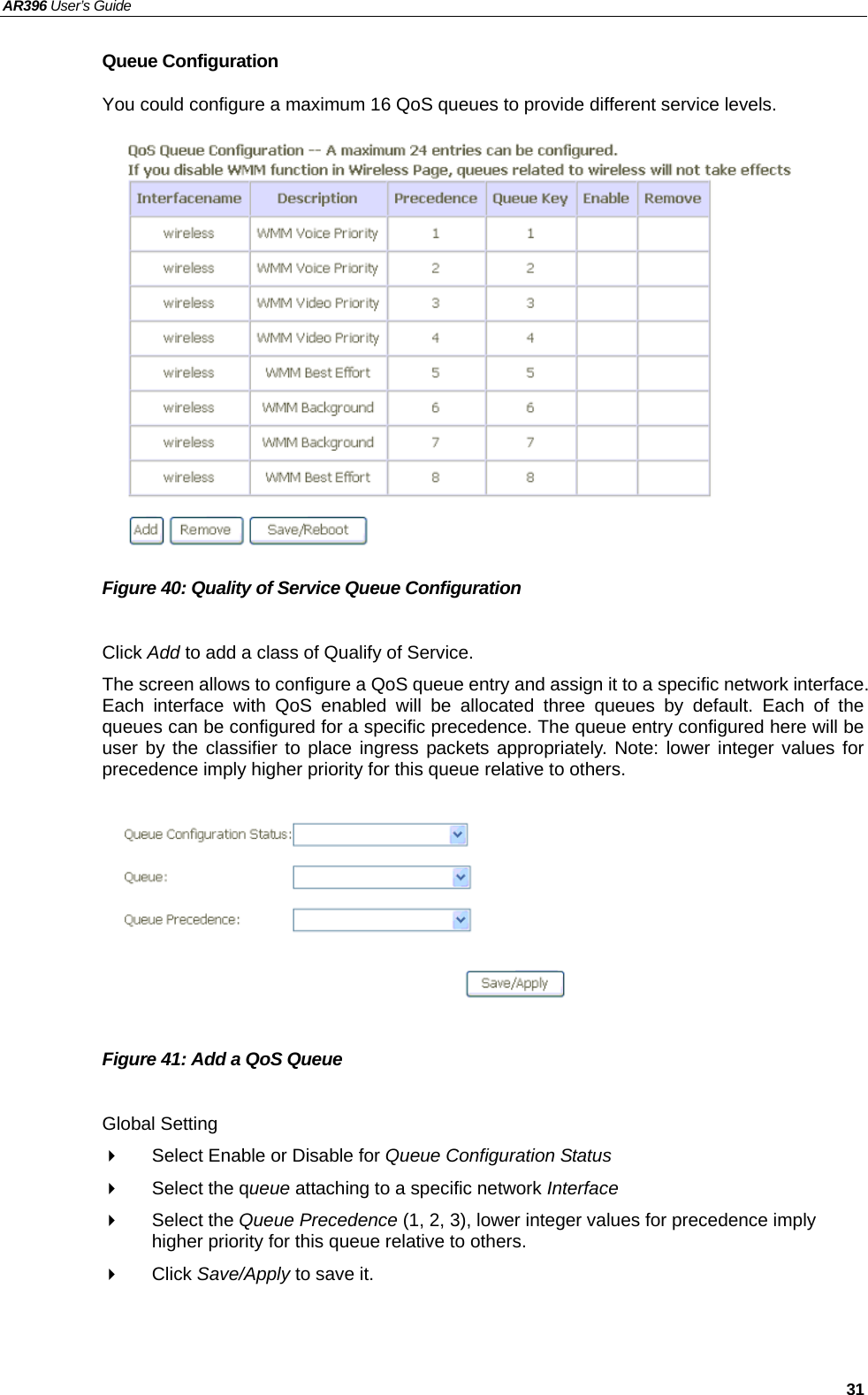 AR396 User’s Guide   31 Queue Configuration You could configure a maximum 16 QoS queues to provide different service levels.               Figure 40: Quality of Service Queue Configuration    Click Add to add a class of Qualify of Service. The screen allows to configure a QoS queue entry and assign it to a specific network interface. Each interface with QoS enabled will be allocated three queues by default. Each of the queues can be configured for a specific precedence. The queue entry configured here will be user by the classifier to place ingress packets appropriately. Note: lower integer values for precedence imply higher priority for this queue relative to others.         Figure 41: Add a QoS Queue    Global Setting   Select Enable or Disable for Queue Configuration Status   Select the queue attaching to a specific network Interface  Select the Queue Precedence (1, 2, 3), lower integer values for precedence imply higher priority for this queue relative to others.  Click Save/Apply to save it.  