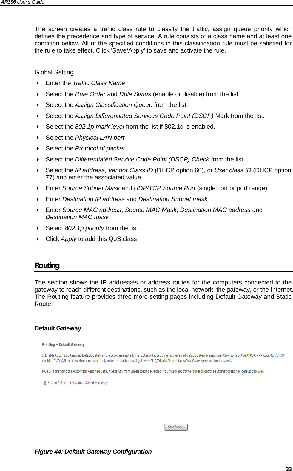 AR396 User’s Guide   33  The screen creates a traffic class rule to classify the traffic, assign queue priority which defines the precedence and type of service. A rule consists of a class name and at least one condition below. All of the specified conditions in this classification rule must be satisfied for the rule to take effect. Click &apos;Save/Apply&apos; to save and activate the rule.  Global Setting  Enter the Traffic Class Name   Select the Rule Order and Rule Status (enable or disable) from the list  Select the Assign Classification Queue from the list.  Select the Assign Differentiated Services Code Point (DSCP) Mark from the list.  Select the 802.1p mark level from the list if 802.1q is enabled.  Select the Physical LAN port  Select the Protocol of packet  Select the Differentiated Service Code Point (DSCP) Check from the list.  Select the IP address, Vendor Class ID (DHCP option 60), or User class ID (DHCP option 77) and enter the associated value.  Enter Source Subnet Mask and UDP/TCP Source Port (single port or port range)  Enter Destination IP address and Destination Subnet mask  Enter Source MAC address, Source MAC Mask, Destination MAC address and Destination MAC mask.  Select 802.1p priority from the list.  Click Apply to add this QoS class  Routing The section shows the IP addresses or address routes for the computers connected to the gateway to reach different destinations, such as the local network, the gateway, or the Internet. The Routing feature provides three more setting pages including Default Gateway and Static Route.  Default Gateway           Figure 44: Default Gateway Configuration 