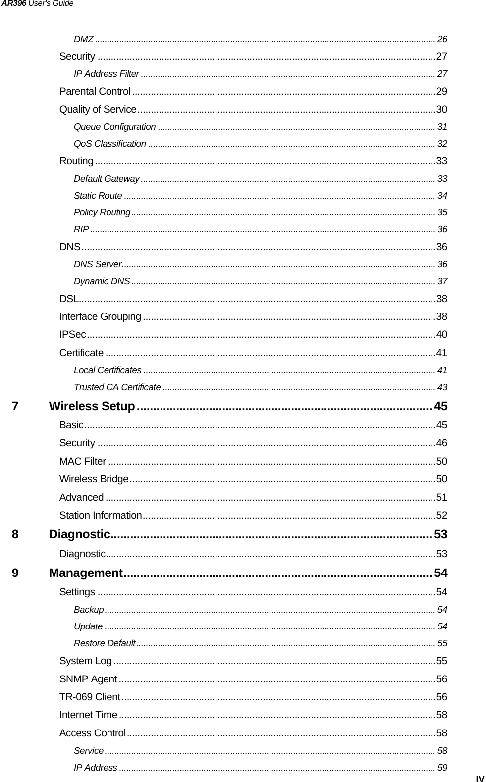 AR396 User’s Guide   IV DMZ ............................................................................................................................................. 26 Security ...............................................................................................................................27 IP Address Filter .......................................................................................................................... 27 Parental Control..................................................................................................................29 Quality of Service................................................................................................................30 Queue Configuration ................................................................................................................... 31 QoS Classification ....................................................................................................................... 32 Routing................................................................................................................................33 Default Gateway .......................................................................................................................... 33 Static Route ................................................................................................................................. 34 Policy Routing.............................................................................................................................. 35 RIP ............................................................................................................................................... 36 DNS.....................................................................................................................................36 DNS Server.................................................................................................................................. 36 Dynamic DNS.............................................................................................................................. 37 DSL......................................................................................................................................38 Interface Grouping ..............................................................................................................38 IPSec...................................................................................................................................40 Certificate ............................................................................................................................41 Local Certificates ......................................................................................................................... 41 Trusted CA Certificate ................................................................................................................. 43 7 Wireless Setup..........................................................................................45 Basic....................................................................................................................................45 Security ...............................................................................................................................46 MAC Filter ...........................................................................................................................50 Wireless Bridge...................................................................................................................50 Advanced ............................................................................................................................51 Station Information..............................................................................................................52 8 Diagnostic.................................................................................................. 53 Diagnostic............................................................................................................................53 9 Management.............................................................................................. 54 Settings ...............................................................................................................................54 Backup......................................................................................................................................... 54 Update ......................................................................................................................................... 54 Restore Default............................................................................................................................ 55 System Log .........................................................................................................................55 SNMP Agent .......................................................................................................................56 TR-069 Client......................................................................................................................56 Internet Time.......................................................................................................................58 Access Control....................................................................................................................58 Service......................................................................................................................................... 58 IP Address ................................................................................................................................... 59 