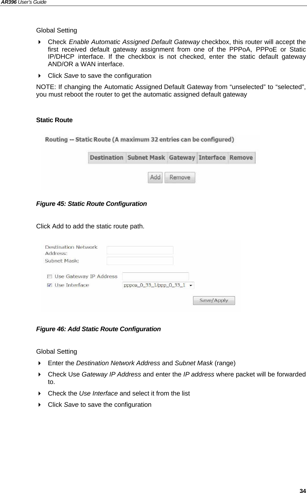 AR396 User’s Guide   34  Global Setting  Check Enable Automatic Assigned Default Gateway checkbox, this router will accept the first received default gateway assignment from one of the PPPoA, PPPoE or Static IP/DHCP interface. If the checkbox is not checked, enter the static default gateway AND/OR a WAN interface.  Click Save to save the configuration NOTE: If changing the Automatic Assigned Default Gateway from “unselected” to “selected”, you must reboot the router to get the automatic assigned default gateway  Static Route       Figure 45: Static Route Configuration  Click Add to add the static route path.         Figure 46: Add Static Route Configuration  Global Setting  Enter the Destination Network Address and Subnet Mask (range)  Check Use Gateway IP Address and enter the IP address where packet will be forwarded to.  Check the Use Interface and select it from the list  Click Save to save the configuration   