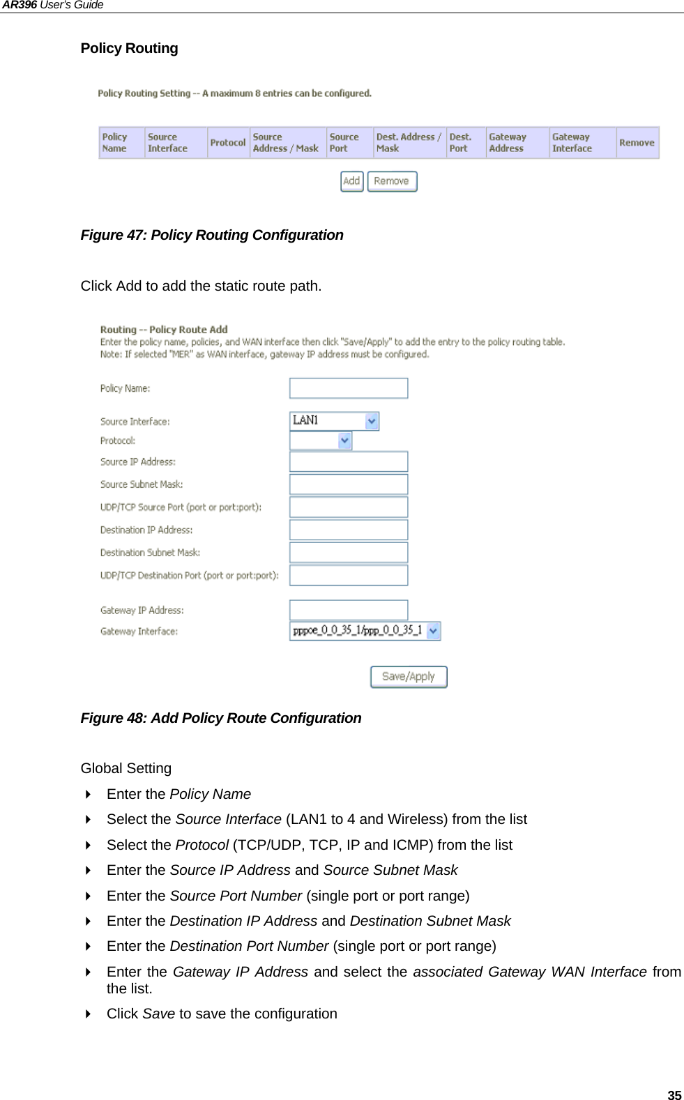 AR396 User’s Guide   35 Policy Routing       Figure 47: Policy Routing Configuration  Click Add to add the static route path.                 Figure 48: Add Policy Route Configuration  Global Setting  Enter the Policy Name  Select the Source Interface (LAN1 to 4 and Wireless) from the list  Select the Protocol (TCP/UDP, TCP, IP and ICMP) from the list  Enter the Source IP Address and Source Subnet Mask  Enter the Source Port Number (single port or port range)  Enter the Destination IP Address and Destination Subnet Mask  Enter the Destination Port Number (single port or port range)  Enter the Gateway IP Address and select the associated Gateway WAN Interface from the list.  Click Save to save the configuration    