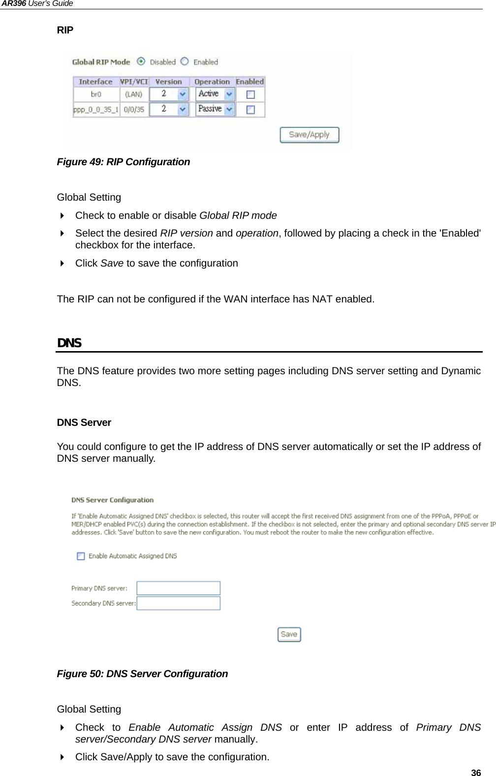 AR396 User’s Guide   36 RIP        Figure 49: RIP Configuration  Global Setting   Check to enable or disable Global RIP mode   Select the desired RIP version and operation, followed by placing a check in the &apos;Enabled&apos; checkbox for the interface.    Click Save to save the configuration  The RIP can not be configured if the WAN interface has NAT enabled.  DNS The DNS feature provides two more setting pages including DNS server setting and Dynamic DNS.  DNS Server You could configure to get the IP address of DNS server automatically or set the IP address of DNS server manually.            Figure 50: DNS Server Configuration  Global Setting  Check to Enable Automatic Assign DNS or enter IP address of Primary DNS server/Secondary DNS server manually.     Click Save/Apply to save the configuration. 