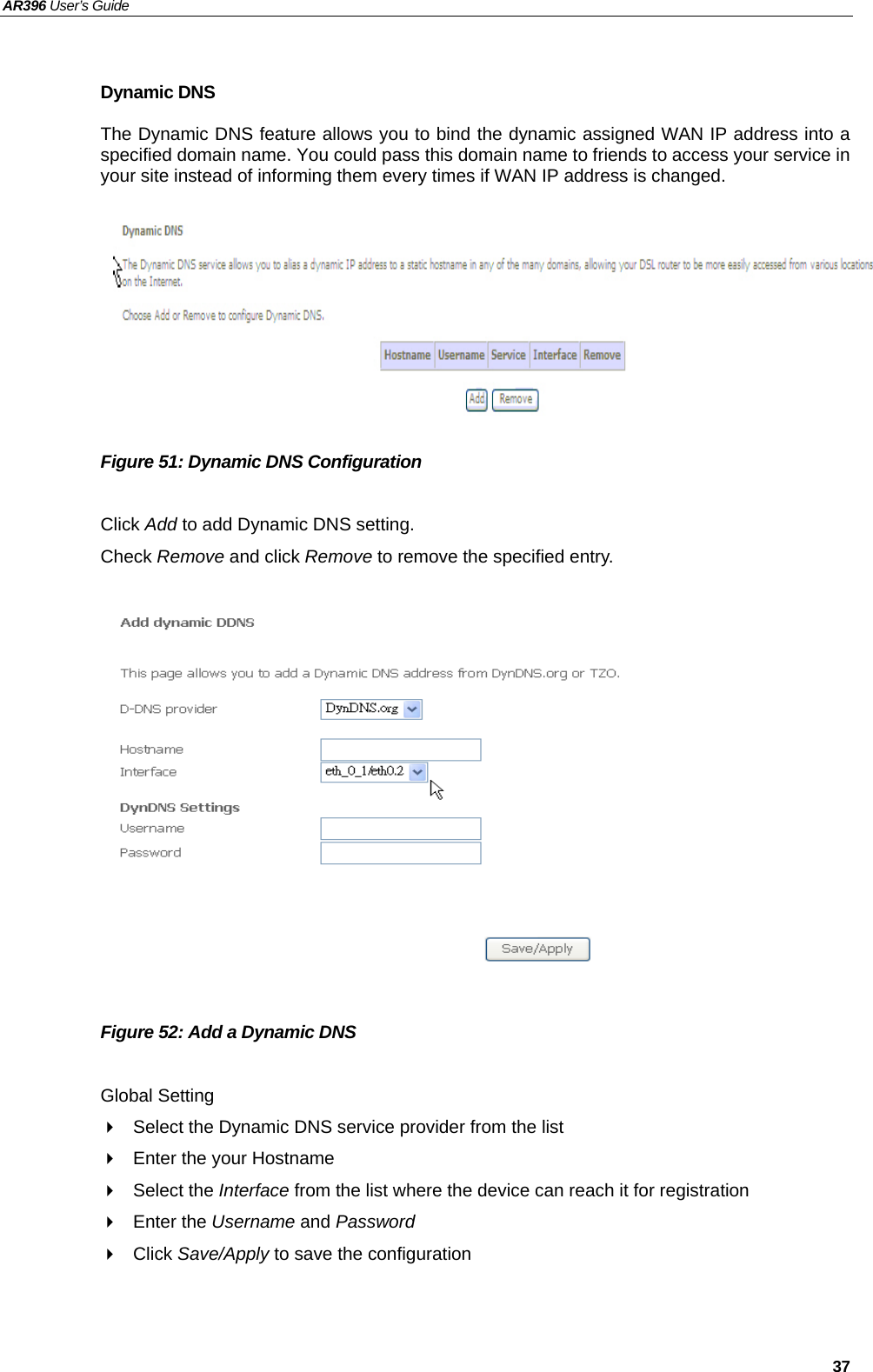 AR396 User’s Guide   37  Dynamic DNS The Dynamic DNS feature allows you to bind the dynamic assigned WAN IP address into a specified domain name. You could pass this domain name to friends to access your service in your site instead of informing them every times if WAN IP address is changed. .        Figure 51: Dynamic DNS Configuration  Click Add to add Dynamic DNS setting. Check Remove and click Remove to remove the specified entry.               Figure 52: Add a Dynamic DNS    Global Setting   Select the Dynamic DNS service provider from the list     Enter the your Hostname  Select the Interface from the list where the device can reach it for registration  Enter the Username and Password  Click Save/Apply to save the configuration   