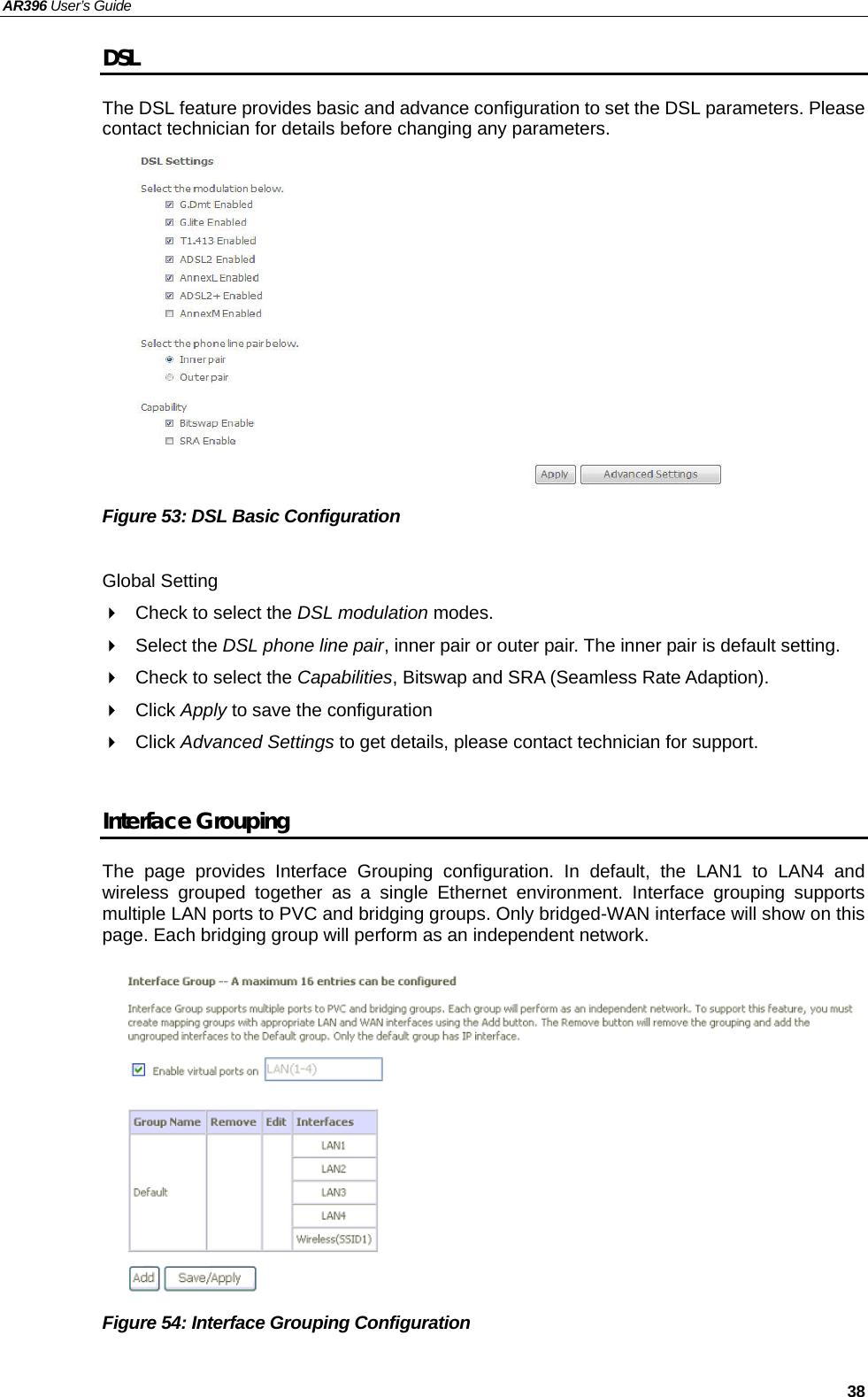 AR396 User’s Guide   38 DSL The DSL feature provides basic and advance configuration to set the DSL parameters. Please contact technician for details before changing any parameters.              Figure 53: DSL Basic Configuration    Global Setting   Check to select the DSL modulation modes.    Select the DSL phone line pair, inner pair or outer pair. The inner pair is default setting.     Check to select the Capabilities, Bitswap and SRA (Seamless Rate Adaption).  Click Apply to save the configuration  Click Advanced Settings to get details, please contact technician for support.    Interface Grouping The page provides Interface Grouping configuration. In default, the LAN1 to LAN4 and wireless grouped together as a single Ethernet environment. Interface grouping supports multiple LAN ports to PVC and bridging groups. Only bridged-WAN interface will show on this page. Each bridging group will perform as an independent network.              Figure 54: Interface Grouping Configuration   