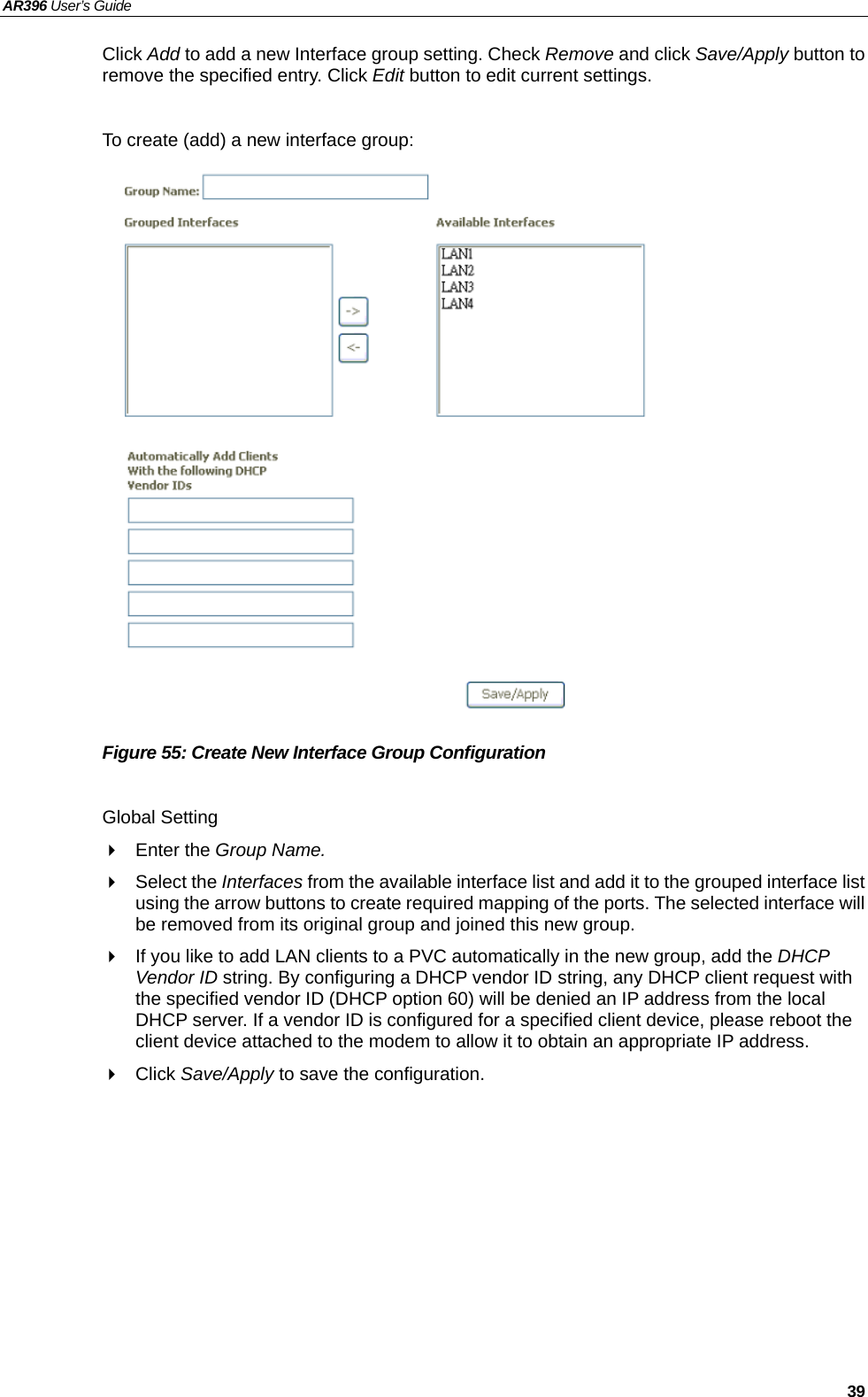 AR396 User’s Guide   39 Click Add to add a new Interface group setting. Check Remove and click Save/Apply button to remove the specified entry. Click Edit button to edit current settings.  To create (add) a new interface group:                   Figure 55: Create New Interface Group Configuration  Global Setting  Enter the Group Name.  Select the Interfaces from the available interface list and add it to the grouped interface list using the arrow buttons to create required mapping of the ports. The selected interface will be removed from its original group and joined this new group.   If you like to add LAN clients to a PVC automatically in the new group, add the DHCP Vendor ID string. By configuring a DHCP vendor ID string, any DHCP client request with the specified vendor ID (DHCP option 60) will be denied an IP address from the local DHCP server. If a vendor ID is configured for a specified client device, please reboot the client device attached to the modem to allow it to obtain an appropriate IP address.  Click Save/Apply to save the configuration.  