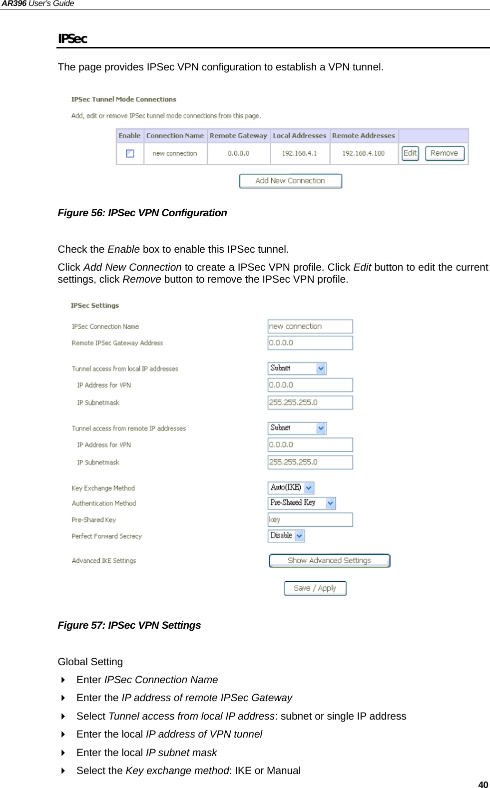 AR396 User’s Guide   40 IPSec The page provides IPSec VPN configuration to establish a VPN tunnel.        Figure 56: IPSec VPN Configuration  Check the Enable box to enable this IPSec tunnel. Click Add New Connection to create a IPSec VPN profile. Click Edit button to edit the current settings, click Remove button to remove the IPSec VPN profile.                   Figure 57: IPSec VPN Settings  Global Setting  Enter IPSec Connection Name  Enter the IP address of remote IPSec Gateway  Select Tunnel access from local IP address: subnet or single IP address   Enter the local IP address of VPN tunnel   Enter the local IP subnet mask  Select the Key exchange method: IKE or Manual 