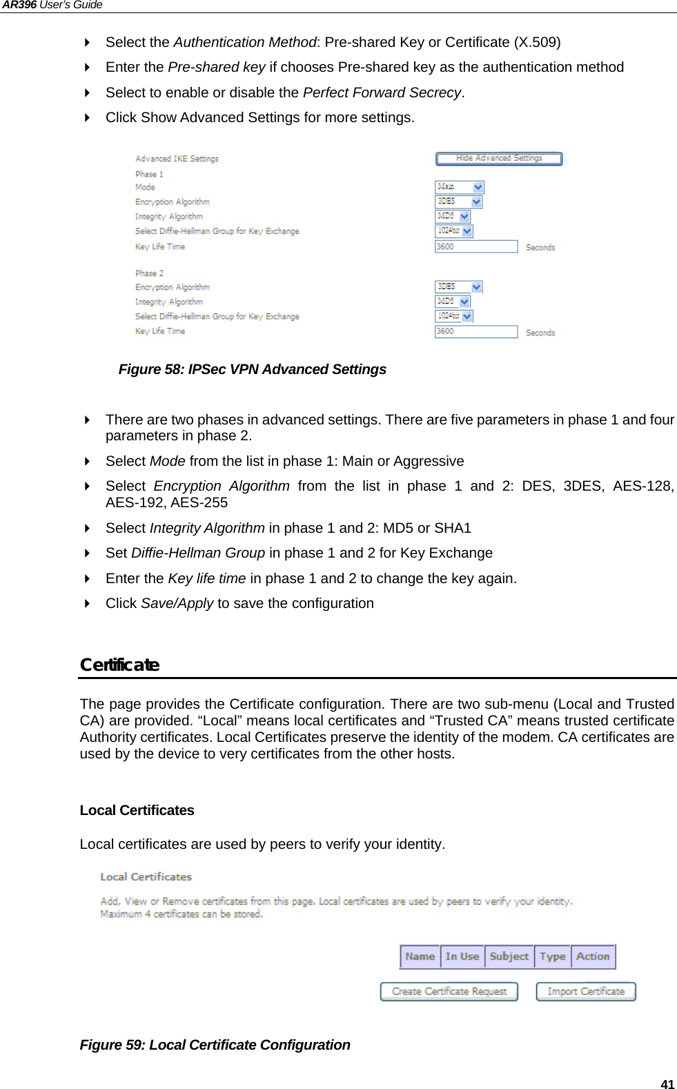 AR396 User’s Guide   41  Select the Authentication Method: Pre-shared Key or Certificate (X.509)  Enter the Pre-shared key if chooses Pre-shared key as the authentication method   Select to enable or disable the Perfect Forward Secrecy.   Click Show Advanced Settings for more settings.          Figure 58: IPSec VPN Advanced Settings    There are two phases in advanced settings. There are five parameters in phase 1 and four parameters in phase 2.  Select Mode from the list in phase 1: Main or Aggressive  Select Encryption Algorithm from the list in phase 1 and 2: DES, 3DES, AES-128, AES-192, AES-255  Select Integrity Algorithm in phase 1 and 2: MD5 or SHA1  Set Diffie-Hellman Group in phase 1 and 2 for Key Exchange  Enter the Key life time in phase 1 and 2 to change the key again.  Click Save/Apply to save the configuration  Certificate The page provides the Certificate configuration. There are two sub-menu (Local and Trusted CA) are provided. “Local” means local certificates and “Trusted CA” means trusted certificate Authority certificates. Local Certificates preserve the identity of the modem. CA certificates are used by the device to very certificates from the other hosts.  Local Certificates Local certificates are used by peers to verify your identity.        Figure 59: Local Certificate Configuration 