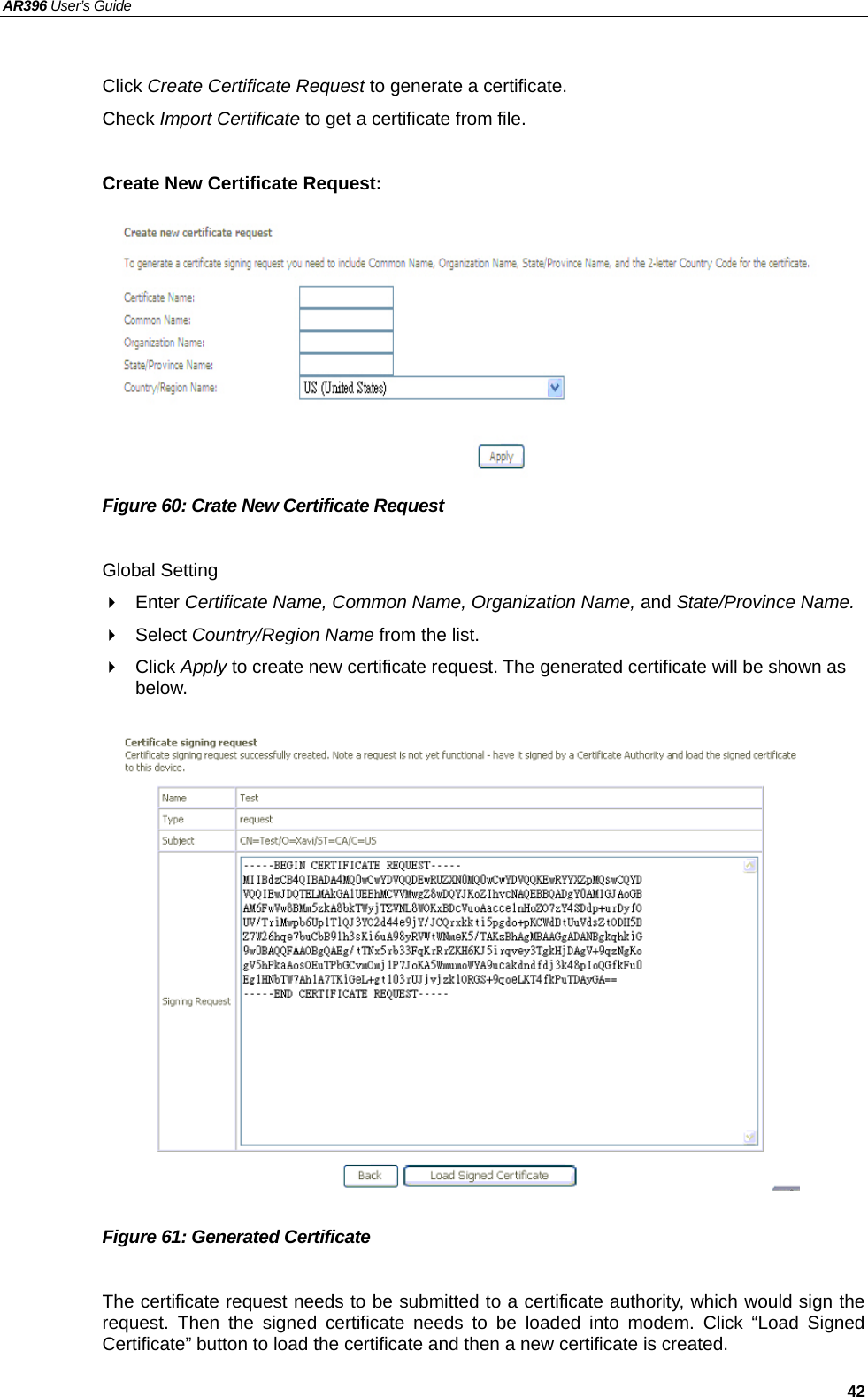 AR396 User’s Guide   42  Click Create Certificate Request to generate a certificate. Check Import Certificate to get a certificate from file.  Create New Certificate Request:          Figure 60: Crate New Certificate Request  Global Setting  Enter Certificate Name, Common Name, Organization Name, and State/Province Name.  Select Country/Region Name from the list.  Click Apply to create new certificate request. The generated certificate will be shown as below.                 Figure 61: Generated Certificate  The certificate request needs to be submitted to a certificate authority, which would sign the request. Then the signed certificate needs to be loaded into modem. Click “Load Signed Certificate” button to load the certificate and then a new certificate is created.  