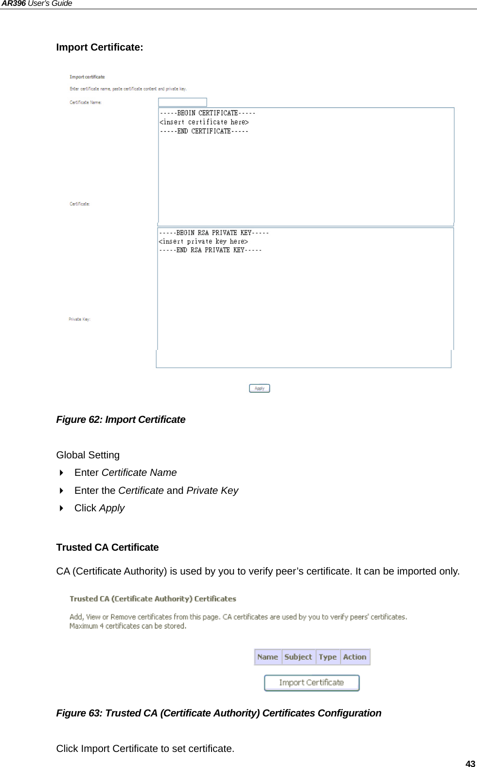 AR396 User’s Guide   43  Import Certificate:                     Figure 62: Import Certificate  Global Setting  Enter Certificate Name  Enter the Certificate and Private Key  Click Apply  Trusted CA Certificate CA (Certificate Authority) is used by you to verify peer’s certificate. It can be imported only.        Figure 63: Trusted CA (Certificate Authority) Certificates Configuration  Click Import Certificate to set certificate.  