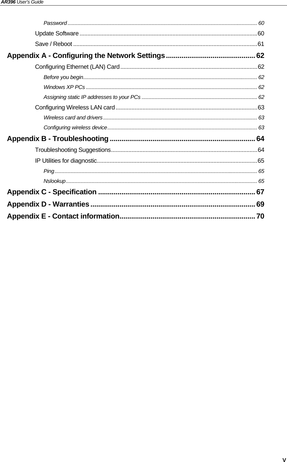 AR396 User’s Guide   V Password..................................................................................................................................... 60 Update Software.................................................................................................................60 Save / Reboot .....................................................................................................................61 Appendix A - Configuring the Network Settings..............................................62 Configuring Ethernet (LAN) Card.......................................................................................62 Before you begin.......................................................................................................................... 62 Windows XP PCs ........................................................................................................................ 62 Assigning static IP addresses to your PCs ................................................................................. 62 Configuring Wireless LAN card..........................................................................................63 Wireless card and drivers............................................................................................................ 63 Configuring wireless device......................................................................................................... 63 Appendix B - Troubleshooting ...........................................................................64 Troubleshooting Suggestions.............................................................................................64 IP Utilities for diagnostic......................................................................................................65 Ping.............................................................................................................................................. 65 Nslookup...................................................................................................................................... 65 Appendix C - Specification .................................................................................67 Appendix D - Warranties ..................................................................................... 69 Appendix E - Contact information......................................................................70 