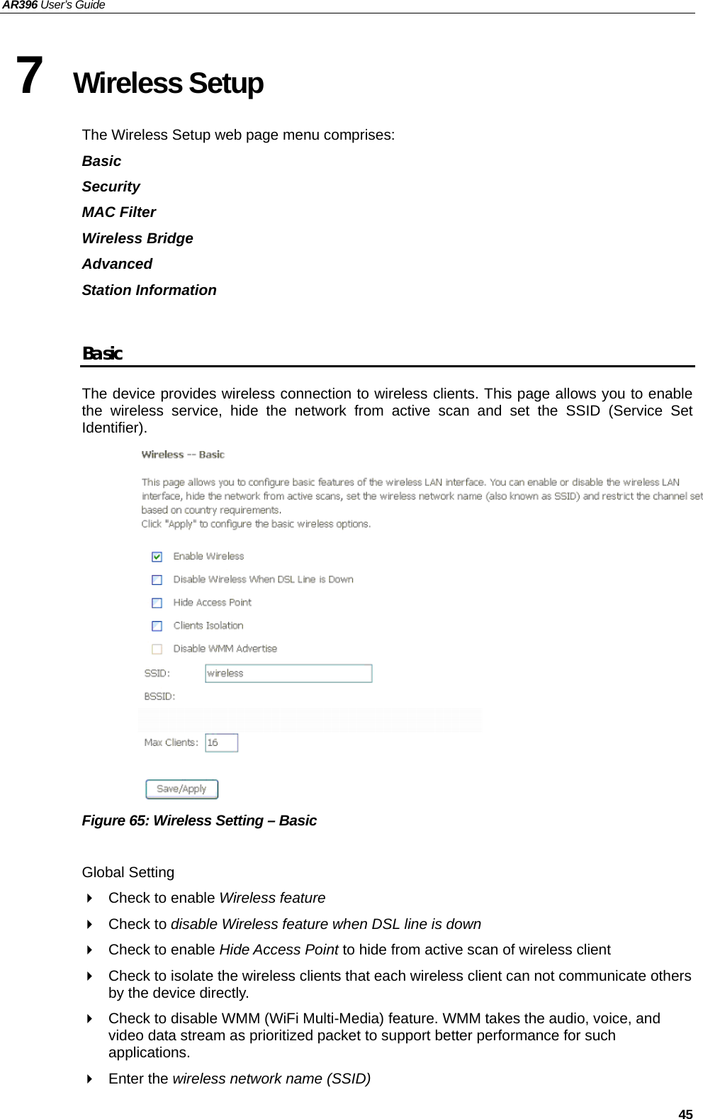 AR396 User’s Guide   45 7  Wireless Setup  The Wireless Setup web page menu comprises: Basic Security MAC Filter Wireless Bridge Advanced Station Information  Basic The device provides wireless connection to wireless clients. This page allows you to enable the wireless service, hide the network from active scan and set the SSID (Service Set Identifier).  Figure 65: Wireless Setting – Basic  Global Setting   Check to enable Wireless feature  Check to disable Wireless feature when DSL line is down   Check to enable Hide Access Point to hide from active scan of wireless client     Check to isolate the wireless clients that each wireless client can not communicate others by the device directly.   Check to disable WMM (WiFi Multi-Media) feature. WMM takes the audio, voice, and video data stream as prioritized packet to support better performance for such applications.  Enter the wireless network name (SSID) 