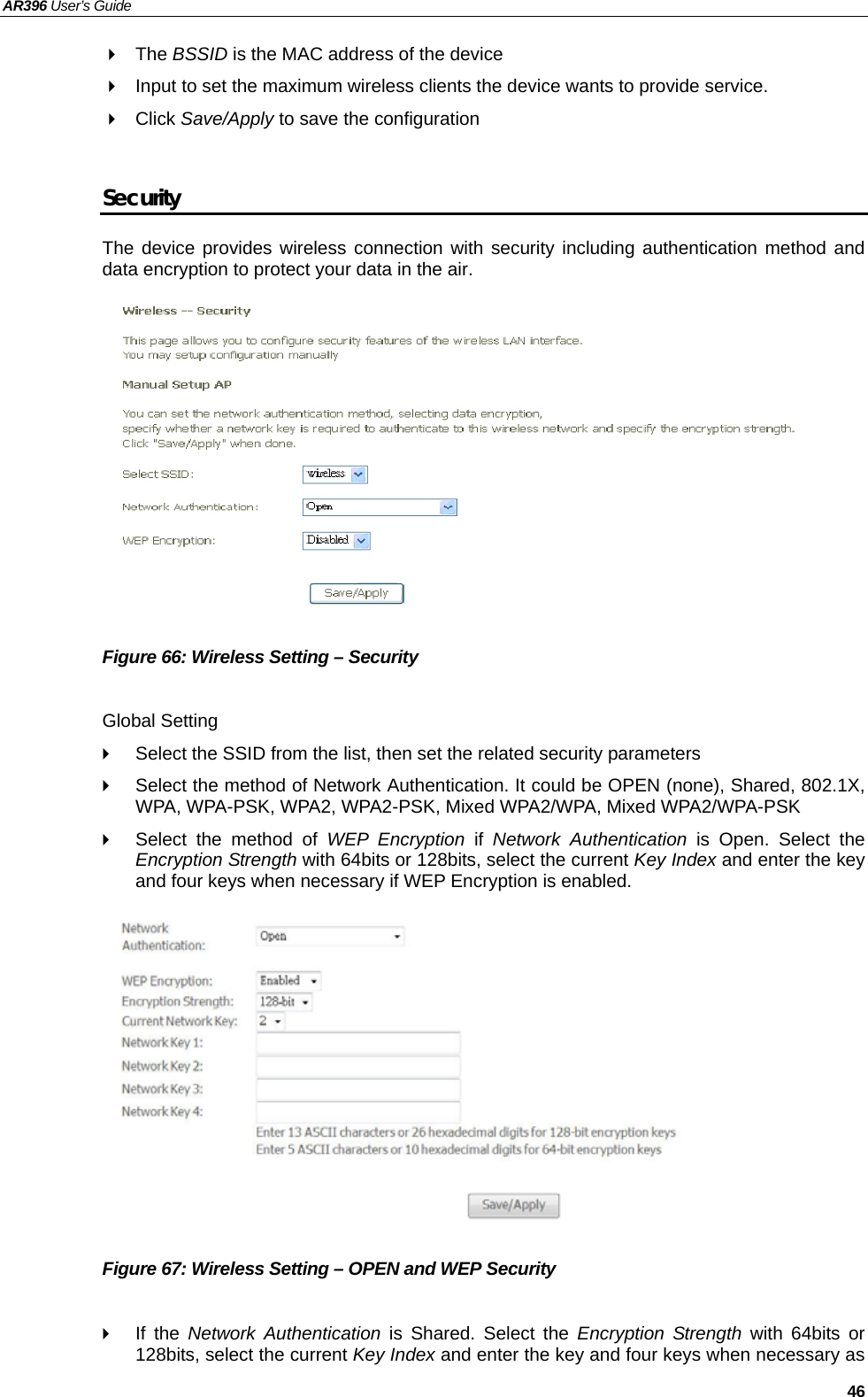 AR396 User’s Guide   46  The BSSID is the MAC address of the device   Input to set the maximum wireless clients the device wants to provide service.    Click Save/Apply to save the configuration  Security The device provides wireless connection with security including authentication method and data encryption to protect your data in the air.            Figure 66: Wireless Setting – Security  Global Setting   Select the SSID from the list, then set the related security parameters   Select the method of Network Authentication. It could be OPEN (none), Shared, 802.1X, WPA, WPA-PSK, WPA2, WPA2-PSK, Mixed WPA2/WPA, Mixed WPA2/WPA-PSK   Select the method of WEP Encryption if Network Authentication is Open. Select the Encryption Strength with 64bits or 128bits, select the current Key Index and enter the key and four keys when necessary if WEP Encryption is enabled.            Figure 67: Wireless Setting – OPEN and WEP Security   If the Network Authentication is Shared. Select the Encryption Strength with 64bits or 128bits, select the current Key Index and enter the key and four keys when necessary as  