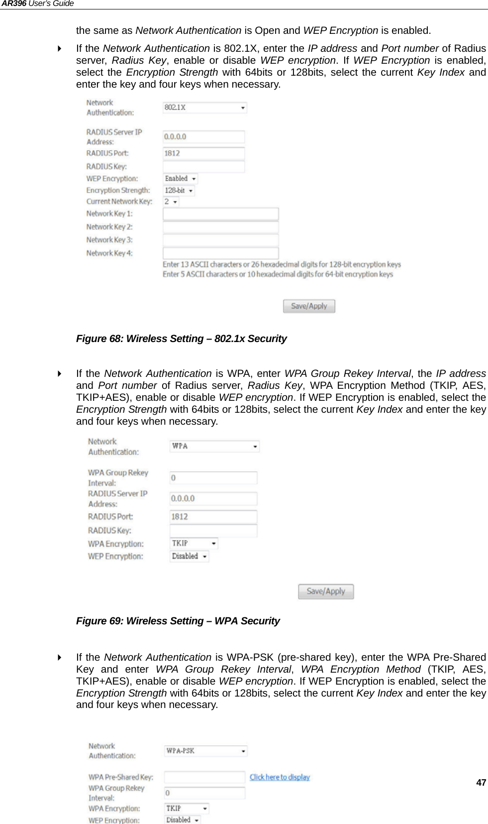 AR396 User’s Guide   47 the same as Network Authentication is Open and WEP Encryption is enabled.  If the Network Authentication is 802.1X, enter the IP address and Port number of Radius server,  Radius Key, enable or disable WEP encryption. If WEP Encryption is enabled, select the Encryption Strength with 64bits or 128bits, select the current Key Index and enter the key and four keys when necessary.                Figure 68: Wireless Setting – 802.1x Security   If the Network Authentication is WPA, enter WPA Group Rekey Interval, the IP address and  Port number of Radius server, Radius Key, WPA Encryption Method (TKIP, AES, TKIP+AES), enable or disable WEP encryption. If WEP Encryption is enabled, select the Encryption Strength with 64bits or 128bits, select the current Key Index and enter the key and four keys when necessary.           Figure 69: Wireless Setting – WPA Security   If the Network Authentication is WPA-PSK (pre-shared key), enter the WPA Pre-Shared Key and enter WPA Group Rekey Interval,  WPA Encryption Method (TKIP, AES, TKIP+AES), enable or disable WEP encryption. If WEP Encryption is enabled, select the Encryption Strength with 64bits or 128bits, select the current Key Index and enter the key and four keys when necessary.     