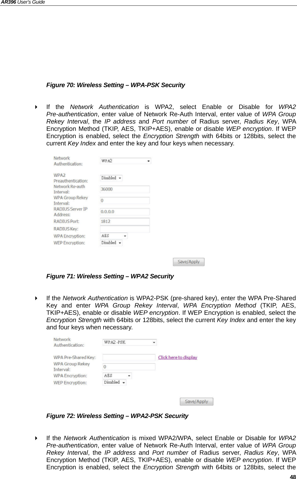 AR396 User’s Guide   48       Figure 70: Wireless Setting – WPA-PSK Security   If the Network Authentication is WPA2, select Enable or Disable for WPA2 Pre-authentication, enter value of Network Re-Auth Interval, enter value of WPA Group Rekey Interval, the IP address and Port number of Radius server, Radius Key, WPA Encryption Method (TKIP, AES, TKIP+AES), enable or disable WEP encryption. If WEP Encryption is enabled, select the Encryption Strength with 64bits or 128bits, select the current Key Index and enter the key and four keys when necessary.            Figure 71: Wireless Setting – WPA2 Security   If the Network Authentication is WPA2-PSK (pre-shared key), enter the WPA Pre-Shared Key and enter WPA Group Rekey Interval,  WPA Encryption Method (TKIP, AES, TKIP+AES), enable or disable WEP encryption. If WEP Encryption is enabled, select the Encryption Strength with 64bits or 128bits, select the current Key Index and enter the key and four keys when necessary.        Figure 72: Wireless Setting – WPA2-PSK Security   If the Network Authentication is mixed WPA2/WPA, select Enable or Disable for WPA2 Pre-authentication, enter value of Network Re-Auth Interval, enter value of WPA Group Rekey Interval, the IP address and Port number of Radius server, Radius Key, WPA Encryption Method (TKIP, AES, TKIP+AES), enable or disable WEP encryption. If WEP Encryption is enabled, select the Encryption Strength with 64bits or 128bits, select the 