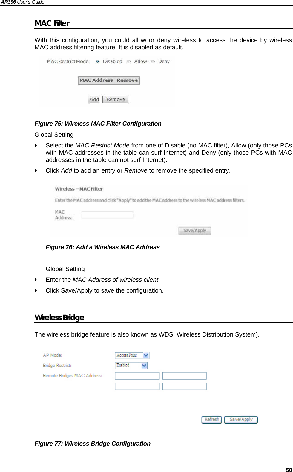 AR396 User’s Guide   50 MAC Filter With this configuration, you could allow or deny wireless to access the device by wireless MAC address filtering feature. It is disabled as default.       Figure 75: Wireless MAC Filter Configuration   Global Setting  Select the MAC Restrict Mode from one of Disable (no MAC filter), Allow (only those PCs with MAC addresses in the table can surf Internet) and Deny (only those PCs with MAC addresses in the table can not surf Internet).  Click Add to add an entry or Remove to remove the specified entry.       Figure 76: Add a Wireless MAC Address    Global Setting  Enter the MAC Address of wireless client   Click Save/Apply to save the configuration.  Wireless Bridge The wireless bridge feature is also known as WDS, Wireless Distribution System).            Figure 77: Wireless Bridge Configuration  