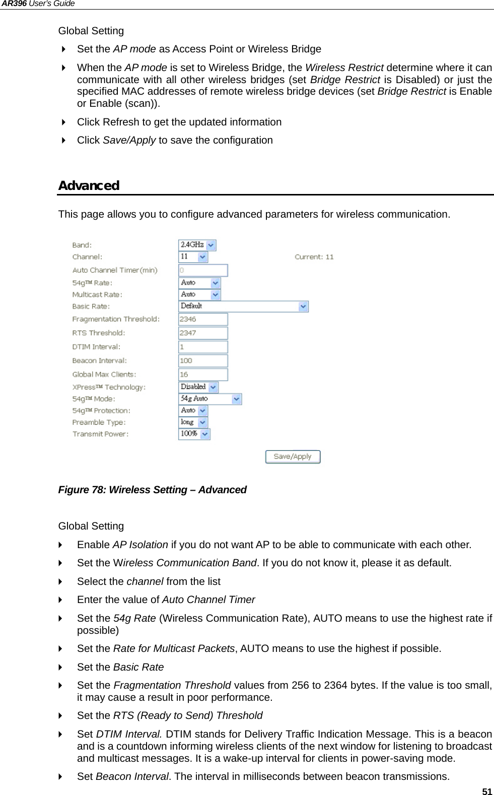 AR396 User’s Guide   51 Global Setting  Set the AP mode as Access Point or Wireless Bridge  When the AP mode is set to Wireless Bridge, the Wireless Restrict determine where it can communicate with all other wireless bridges (set Bridge Restrict is Disabled) or just the specified MAC addresses of remote wireless bridge devices (set Bridge Restrict is Enable or Enable (scan)).   Click Refresh to get the updated information  Click Save/Apply to save the configuration  Advanced This page allows you to configure advanced parameters for wireless communication.               Figure 78: Wireless Setting – Advanced  Global Setting  Enable AP Isolation if you do not want AP to be able to communicate with each other.   Set the Wireless Communication Band. If you do not know it, please it as default.  Select the channel from the list   Enter the value of Auto Channel Timer  Set the 54g Rate (Wireless Communication Rate), AUTO means to use the highest rate if possible)  Set the Rate for Multicast Packets, AUTO means to use the highest if possible.  Set the Basic Rate  Set the Fragmentation Threshold values from 256 to 2364 bytes. If the value is too small, it may cause a result in poor performance.  Set the RTS (Ready to Send) Threshold  Set DTIM Interval. DTIM stands for Delivery Traffic Indication Message. This is a beacon and is a countdown informing wireless clients of the next window for listening to broadcast and multicast messages. It is a wake-up interval for clients in power-saving mode.  Set Beacon Interval. The interval in milliseconds between beacon transmissions. 