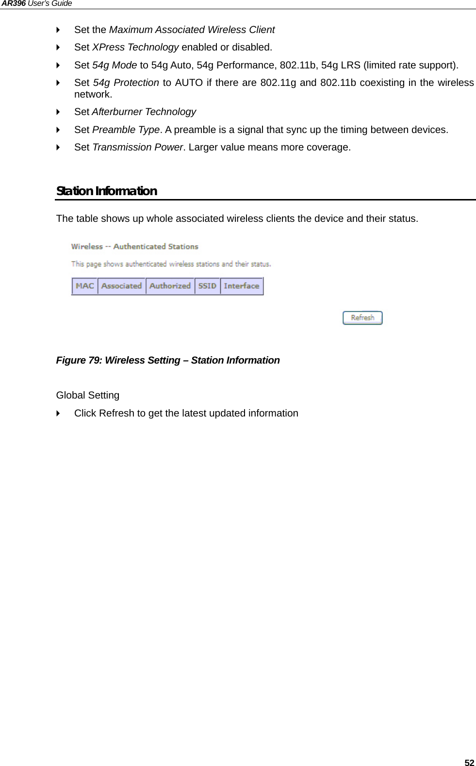 AR396 User’s Guide   52  Set the Maximum Associated Wireless Client  Set XPress Technology enabled or disabled.  Set 54g Mode to 54g Auto, 54g Performance, 802.11b, 54g LRS (limited rate support).  Set 54g Protection to AUTO if there are 802.11g and 802.11b coexisting in the wireless network.  Set Afterburner Technology  Set Preamble Type. A preamble is a signal that sync up the timing between devices.  Set Transmission Power. Larger value means more coverage.    Station Information The table shows up whole associated wireless clients the device and their status.          Figure 79: Wireless Setting – Station Information  Global Setting   Click Refresh to get the latest updated information  