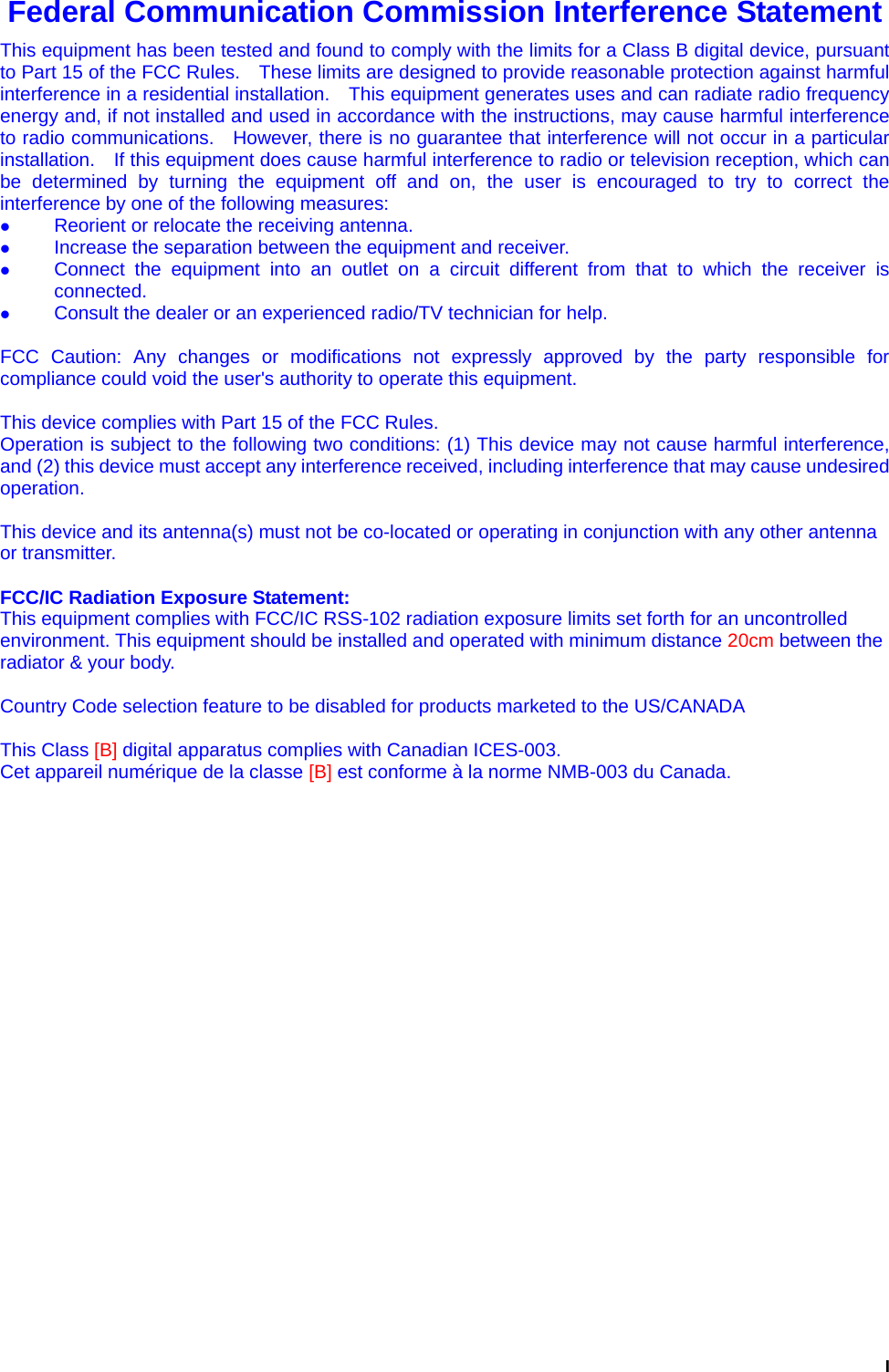  I Federal Communication Commission Interference Statement This equipment has been tested and found to comply with the limits for a Class B digital device, pursuant to Part 15 of the FCC Rules.    These limits are designed to provide reasonable protection against harmful interference in a residential installation.    This equipment generates uses and can radiate radio frequency energy and, if not installed and used in accordance with the instructions, may cause harmful interference to radio communications.   However, there is no guarantee that interference will not occur in a particular installation.    If this equipment does cause harmful interference to radio or television reception, which can be determined by turning the equipment off and on, the user is encouraged to try to correct the interference by one of the following measures: z Reorient or relocate the receiving antenna. z Increase the separation between the equipment and receiver. z Connect the equipment into an outlet on a circuit different from that to which the receiver is connected. z Consult the dealer or an experienced radio/TV technician for help.  FCC Caution: Any changes or modifications not expressly approved by the party responsible for compliance could void the user&apos;s authority to operate this equipment.  This device complies with Part 15 of the FCC Rules.   Operation is subject to the following two conditions: (1) This device may not cause harmful interference, and (2) this device must accept any interference received, including interference that may cause undesired operation.  This device and its antenna(s) must not be co-located or operating in conjunction with any other antenna or transmitter.  FCC/IC Radiation Exposure Statement: This equipment complies with FCC/IC RSS-102 radiation exposure limits set forth for an uncontrolled environment. This equipment should be installed and operated with minimum distance 20cm between the radiator &amp; your body.  Country Code selection feature to be disabled for products marketed to the US/CANADA  This Class [B] digital apparatus complies with Canadian ICES-003. Cet appareil numérique de la classe [B] est conforme à la norme NMB-003 du Canada.  