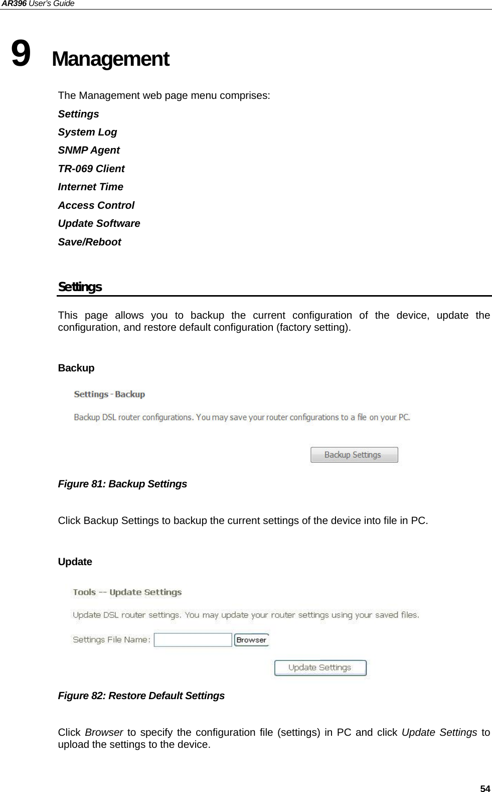 AR396 User’s Guide   54 9  Management The Management web page menu comprises: Settings System Log SNMP Agent TR-069 Client Internet Time Access Control Update Software Save/Reboot  Settings This page allows you to backup the current configuration of the device, update the configuration, and restore default configuration (factory setting).    Backup      Figure 81: Backup Settings  Click Backup Settings to backup the current settings of the device into file in PC.  Update       Figure 82: Restore Default Settings  Click Browser to specify the configuration file (settings) in PC and click Update Settings to upload the settings to the device.   