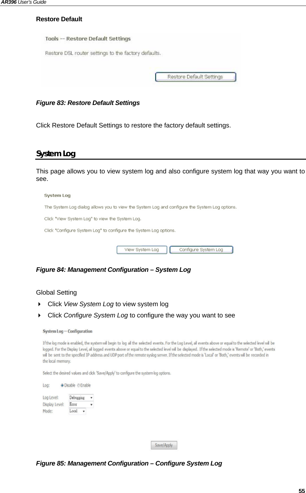 AR396 User’s Guide   55 Restore Default       Figure 83: Restore Default Settings  Click Restore Default Settings to restore the factory default settings.  System Log This page allows you to view system log and also configure system log that way you want to see.         Figure 84: Management Configuration – System Log  Global Setting  Click View System Log to view system log  Click Configure System Log to configure the way you want to see             Figure 85: Management Configuration – Configure System Log  