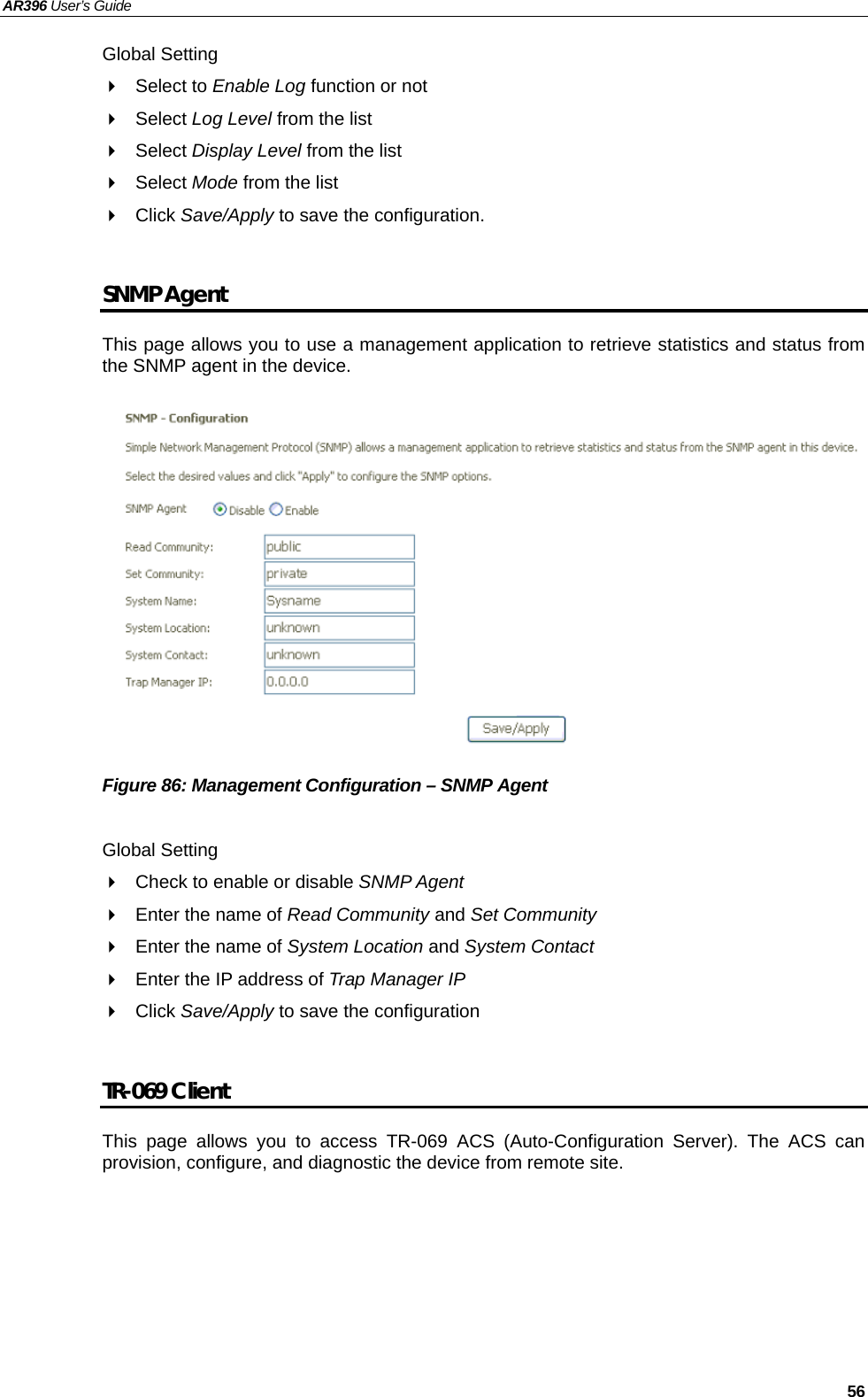 AR396 User’s Guide   56 Global Setting  Select to Enable Log function or not  Select Log Level from the list  Select Display Level from the list  Select Mode from the list  Click Save/Apply to save the configuration.  SNMP Agent This page allows you to use a management application to retrieve statistics and status from the SNMP agent in the device.               Figure 86: Management Configuration – SNMP Agent  Global Setting   Check to enable or disable SNMP Agent   Enter the name of Read Community and Set Community   Enter the name of System Location and System Contact   Enter the IP address of Trap Manager IP  Click Save/Apply to save the configuration  TR-069 Client This page allows you to access TR-069 ACS (Auto-Configuration Server). The ACS can provision, configure, and diagnostic the device from remote site.       