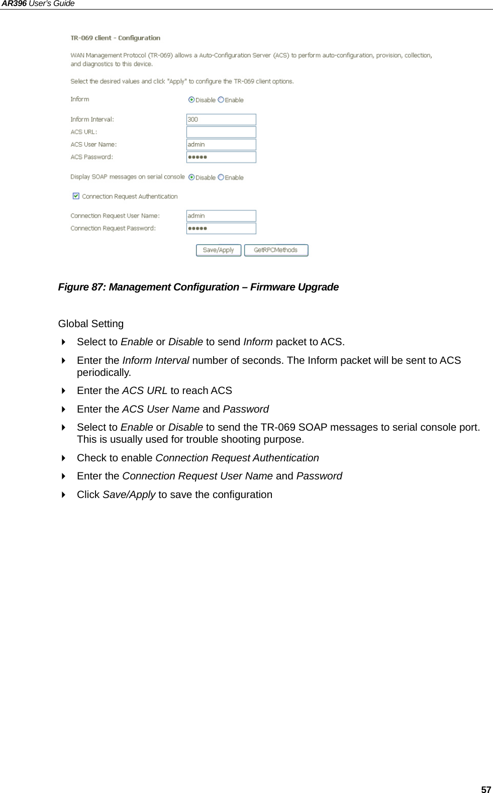 AR396 User’s Guide   57               Figure 87: Management Configuration – Firmware Upgrade  Global Setting  Select to Enable or Disable to send Inform packet to ACS.  Enter the Inform Interval number of seconds. The Inform packet will be sent to ACS periodically.  Enter the ACS URL to reach ACS  Enter the ACS User Name and Password  Select to Enable or Disable to send the TR-069 SOAP messages to serial console port. This is usually used for trouble shooting purpose.   Check to enable Connection Request Authentication  Enter the Connection Request User Name and Password  Click Save/Apply to save the configuration   