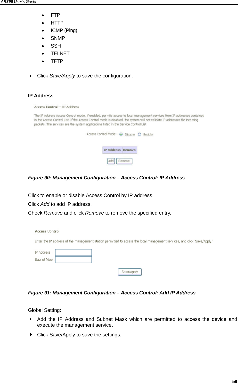 AR396 User’s Guide   59 • FTP • HTTP • ICMP (Ping) • SNMP • SSH • TELNET • TFTP   Click Save/Apply to save the configuration.  IP Address         Figure 90: Management Configuration – Access Control: IP Address  Click to enable or disable Access Control by IP address. Click Add to add IP address. Check Remove and click Remove to remove the specified entry.         Figure 91: Management Configuration – Access Control: Add IP Address  Global Setting:   Add the IP Address and Subnet Mask which are permitted to access the device and execute the management service.  Click Save/Apply to save the settings.   