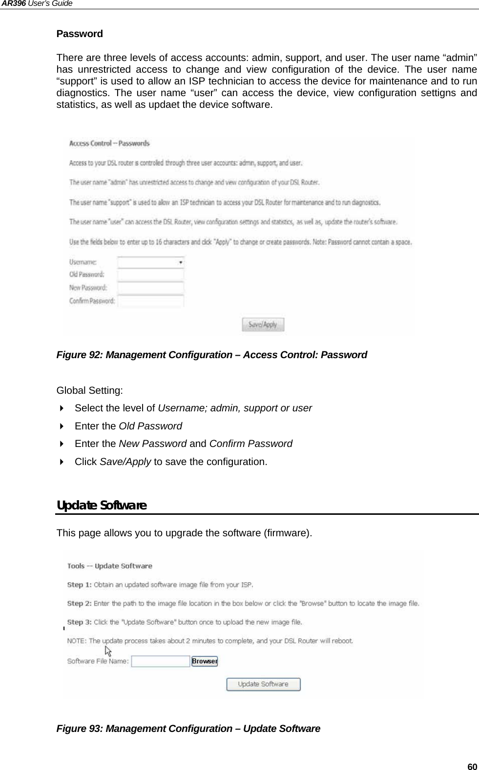 AR396 User’s Guide   60 Password There are three levels of access accounts: admin, support, and user. The user name “admin” has unrestricted access to change and view configuration of the device. The user name “support” is used to allow an ISP technician to access the device for maintenance and to run diagnostics. The user name “user” can access the device, view configuration settigns and statistics, as well as updaet the device software.               Figure 92: Management Configuration – Access Control: Password  Global Setting:   Select the level of Username; admin, support or user  Enter the Old Password  Enter the New Password and Confirm Password  Click Save/Apply to save the configuration.  Update Software This page allows you to upgrade the software (firmware).           Figure 93: Management Configuration – Update Software  