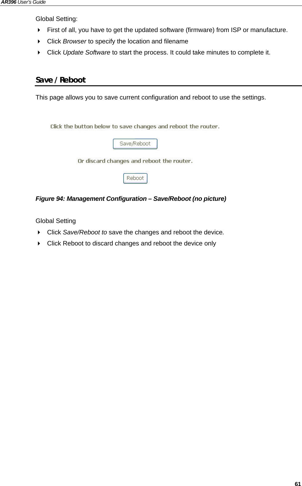 AR396 User’s Guide   61 Global Setting:   First of all, you have to get the updated software (firmware) from ISP or manufacture.  Click Browser to specify the location and filename  Click Update Software to start the process. It could take minutes to complete it.  Save / Reboot This page allows you to save current configuration and reboot to use the settings.           Figure 94: Management Configuration – Save/Reboot (no picture)  Global Setting  Click Save/Reboot to save the changes and reboot the device.   Click Reboot to discard changes and reboot the device only       
