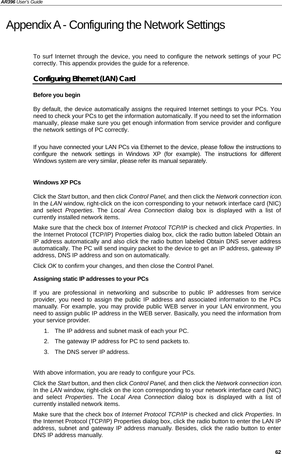 AR396 User’s Guide   62 Appendix A - Configuring the Network Settings To surf Internet through the device, you need to configure the network settings of your PC correctly. This appendix provides the guide for a reference.   Configuring Ethernet (LAN) Card Before you begin By default, the device automatically assigns the required Internet settings to your PCs. You need to check your PCs to get the information automatically. If you need to set the information manually, please make sure you get enough information from service provider and configure the network settings of PC correctly.    If you have connected your LAN PCs via Ethernet to the device, please follow the instructions to configure the network settings in Windows XP (for example). The instructions for different Windows system are very similar, please refer its manual separately.  Windows XP PCs Click the Start button, and then click Control Panel, and then click the Network connection icon. In the LAN window, right-click on the icon corresponding to your network interface card (NIC) and select Properties. The Local Area Connection dialog box is displayed with a list of currently installed network items. Make sure that the check box of Internet Protocol TCP/IP is checked and click Properties. In the Internet Protocol (TCP/IP) Properties dialog box, click the radio button labeled Obtain an IP address automatically and also click the radio button labeled Obtain DNS server address automatically. The PC will send inquiry packet to the device to get an IP address, gateway IP address, DNS IP address and son on automatically. Click OK to confirm your changes, and then close the Control Panel. Assigning static IP addresses to your PCs If you are professional in networking and subscribe to public IP addresses from service provider, you need to assign the public IP address and associated information to the PCs manually. For example, you may provide public WEB server in your LAN environment, you need to assign public IP address in the WEB server. Basically, you need the information from your service provider. 1.  The IP address and subnet mask of each your PC. 2.  The gateway IP address for PC to send packets to. 3.  The DNS server IP address.    With above information, you are ready to configure your PCs.   Click the Start button, and then click Control Panel, and then click the Network connection icon. In the LAN window, right-click on the icon corresponding to your network interface card (NIC) and select Properties. The Local Area Connection dialog box is displayed with a list of currently installed network items. Make sure that the check box of Internet Protocol TCP/IP is checked and click Properties. In the Internet Protocol (TCP/IP) Properties dialog box, click the radio button to enter the LAN IP address, subnet and gateway IP address manually. Besides, click the radio button to enter DNS IP address manually.   