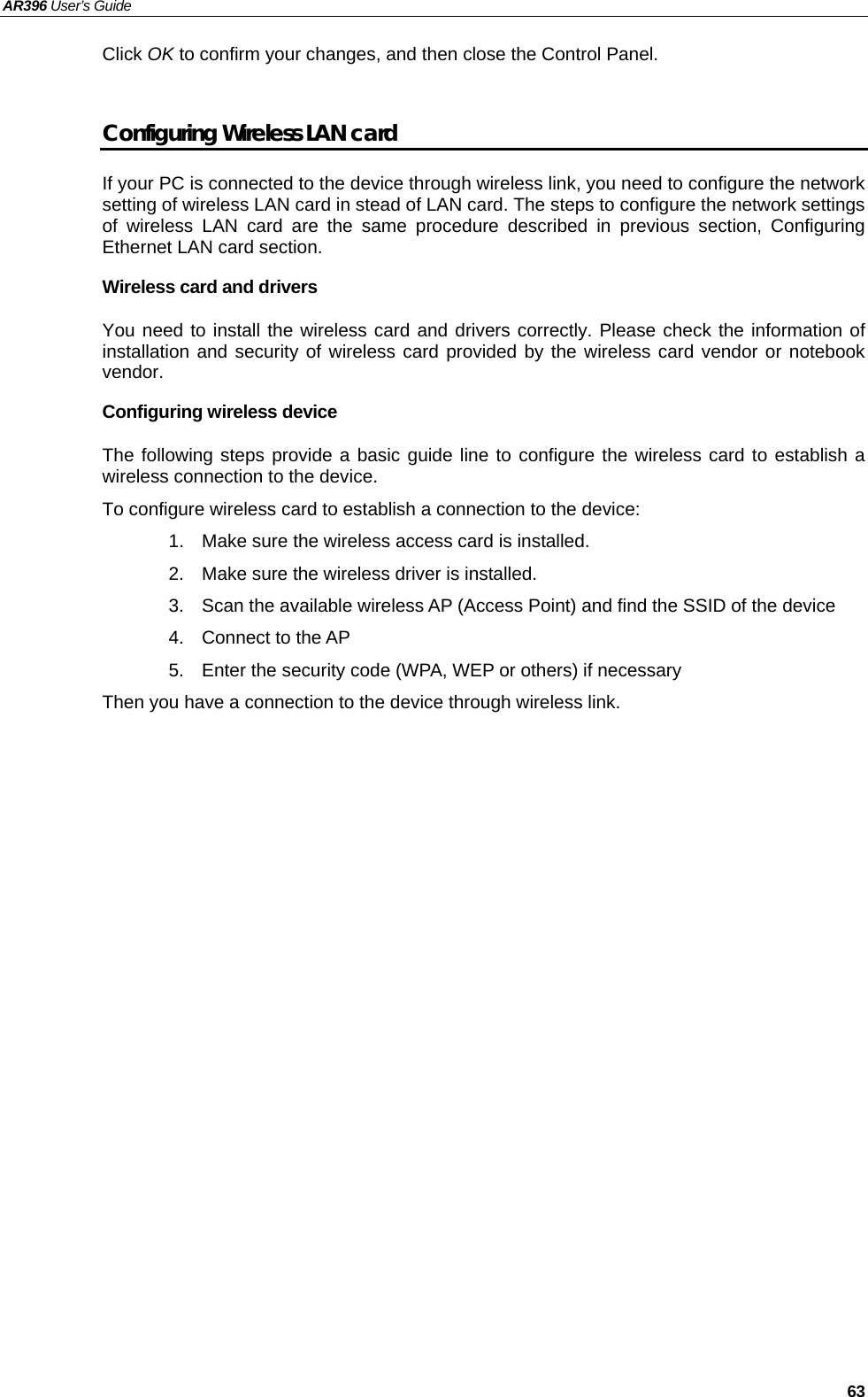 AR396 User’s Guide   63 Click OK to confirm your changes, and then close the Control Panel.  Configuring Wireless LAN card If your PC is connected to the device through wireless link, you need to configure the network setting of wireless LAN card in stead of LAN card. The steps to configure the network settings of wireless LAN card are the same procedure described in previous section, Configuring Ethernet LAN card section. Wireless card and drivers You need to install the wireless card and drivers correctly. Please check the information of installation and security of wireless card provided by the wireless card vendor or notebook vendor.  Configuring wireless device The following steps provide a basic guide line to configure the wireless card to establish a wireless connection to the device.   To configure wireless card to establish a connection to the device: 1.  Make sure the wireless access card is installed. 2.  Make sure the wireless driver is installed. 3.  Scan the available wireless AP (Access Point) and find the SSID of the device 4.  Connect to the AP 5.  Enter the security code (WPA, WEP or others) if necessary Then you have a connection to the device through wireless link.    