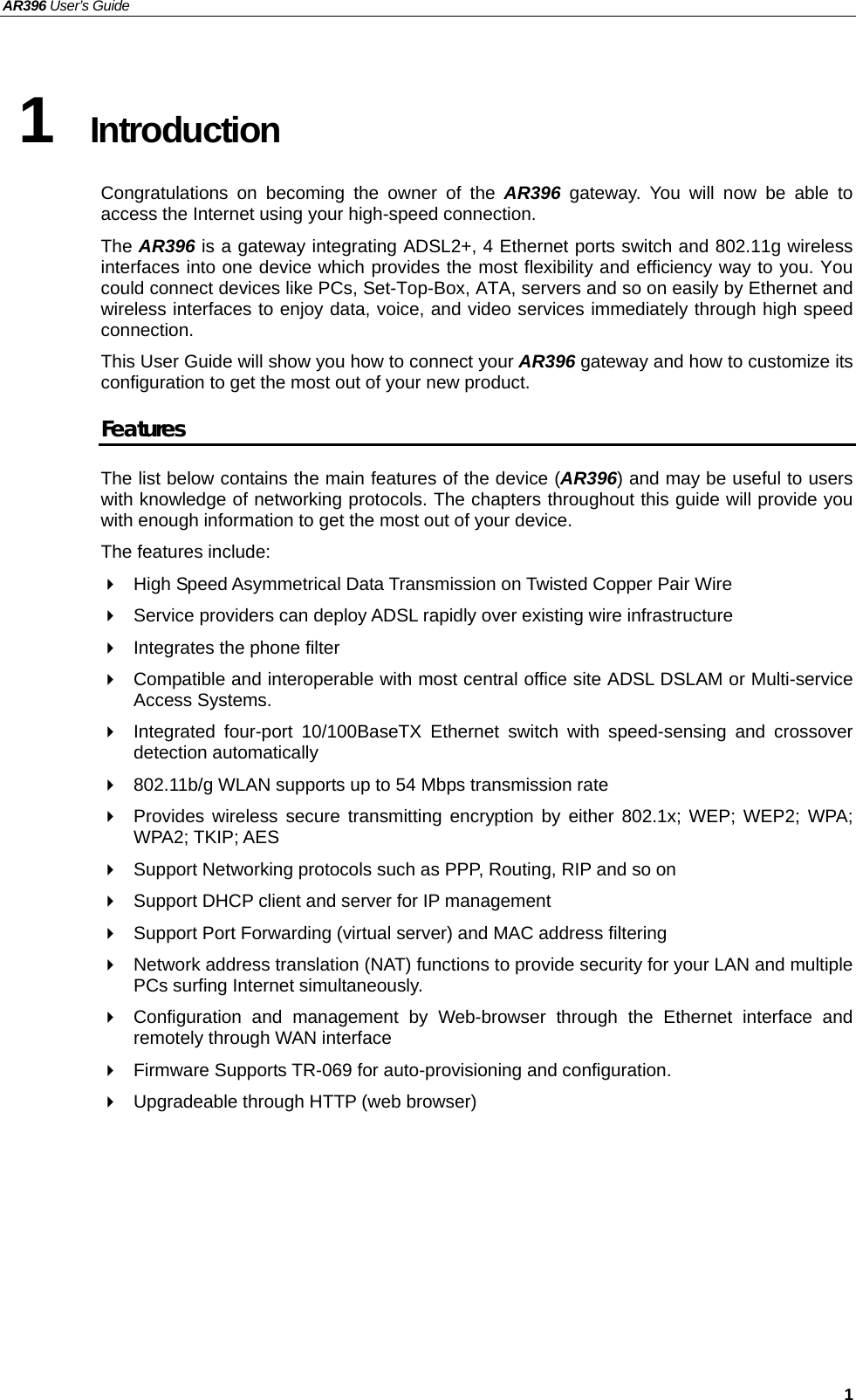 AR396 User’s Guide   1 1  Introduction Congratulations on becoming the owner of the AR396  gateway. You will now be able to access the Internet using your high-speed connection. The AR396 is a gateway integrating ADSL2+, 4 Ethernet ports switch and 802.11g wireless interfaces into one device which provides the most flexibility and efficiency way to you. You could connect devices like PCs, Set-Top-Box, ATA, servers and so on easily by Ethernet and wireless interfaces to enjoy data, voice, and video services immediately through high speed connection. This User Guide will show you how to connect your AR396 gateway and how to customize its configuration to get the most out of your new product.   Features The list below contains the main features of the device (AR396) and may be useful to users with knowledge of networking protocols. The chapters throughout this guide will provide you with enough information to get the most out of your device. The features include:   High Speed Asymmetrical Data Transmission on Twisted Copper Pair Wire   Service providers can deploy ADSL rapidly over existing wire infrastructure   Integrates the phone filter   Compatible and interoperable with most central office site ADSL DSLAM or Multi-service Access Systems.   Integrated four-port 10/100BaseTX Ethernet switch with speed-sensing and crossover detection automatically   802.11b/g WLAN supports up to 54 Mbps transmission rate   Provides wireless secure transmitting encryption by either 802.1x; WEP; WEP2; WPA; WPA2; TKIP; AES   Support Networking protocols such as PPP, Routing, RIP and so on   Support DHCP client and server for IP management   Support Port Forwarding (virtual server) and MAC address filtering   Network address translation (NAT) functions to provide security for your LAN and multiple PCs surfing Internet simultaneously.   Configuration and management by Web-browser through the Ethernet interface and remotely through WAN interface   Firmware Supports TR-069 for auto-provisioning and configuration.   Upgradeable through HTTP (web browser)  