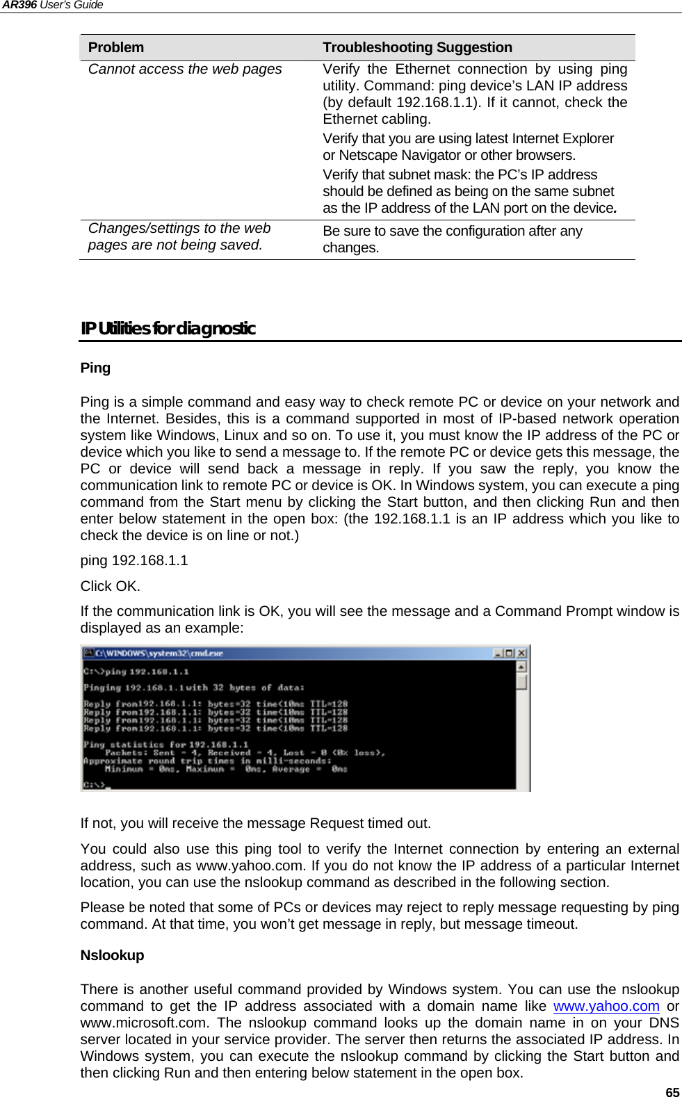 AR396 User’s Guide   65 Problem  Troubleshooting Suggestion Cannot access the web pages  Verify the Ethernet connection by using ping utility. Command: ping device’s LAN IP address (by default 192.168.1.1). If it cannot, check the Ethernet cabling. Verify that you are using latest Internet Explorer or Netscape Navigator or other browsers. Verify that subnet mask: the PC’s IP address should be defined as being on the same subnet as the IP address of the LAN port on the device. Changes/settings to the web pages are not being saved.  Be sure to save the configuration after any changes.   IP Utilities for diagnostic Ping Ping is a simple command and easy way to check remote PC or device on your network and the Internet. Besides, this is a command supported in most of IP-based network operation system like Windows, Linux and so on. To use it, you must know the IP address of the PC or device which you like to send a message to. If the remote PC or device gets this message, the PC or device will send back a message in reply. If you saw the reply, you know the communication link to remote PC or device is OK. In Windows system, you can execute a ping command from the Start menu by clicking the Start button, and then clicking Run and then enter below statement in the open box: (the 192.168.1.1 is an IP address which you like to check the device is on line or not.) ping 192.168.1.1 Click OK.   If the communication link is OK, you will see the message and a Command Prompt window is displayed as an example:   If not, you will receive the message Request timed out. You could also use this ping tool to verify the Internet connection by entering an external address, such as www.yahoo.com. If you do not know the IP address of a particular Internet location, you can use the nslookup command as described in the following section. Please be noted that some of PCs or devices may reject to reply message requesting by ping command. At that time, you won’t get message in reply, but message timeout. Nslookup There is another useful command provided by Windows system. You can use the nslookup command to get the IP address associated with a domain name like www.yahoo.com or www.microsoft.com. The nslookup command looks up the domain name in on your DNS server located in your service provider. The server then returns the associated IP address. In Windows system, you can execute the nslookup command by clicking the Start button and then clicking Run and then entering below statement in the open box. 