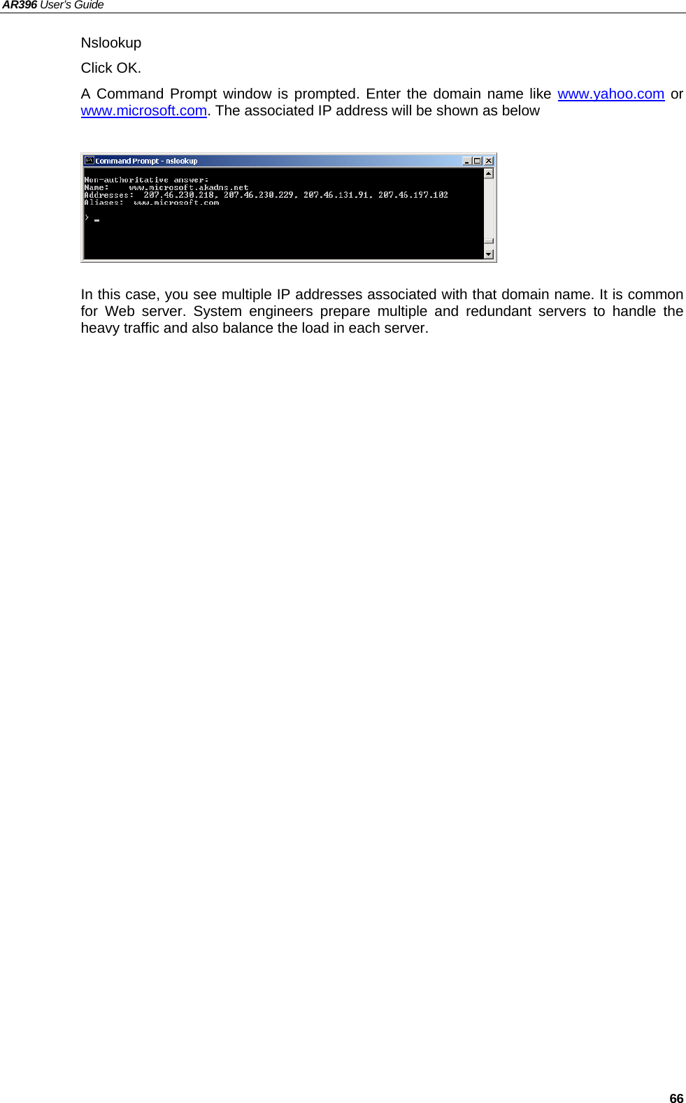 AR396 User’s Guide   66 Nslookup Click OK.   A Command Prompt window is prompted. Enter the domain name like www.yahoo.com or www.microsoft.com. The associated IP address will be shown as below       In this case, you see multiple IP addresses associated with that domain name. It is common for Web server. System engineers prepare multiple and redundant servers to handle the heavy traffic and also balance the load in each server.     