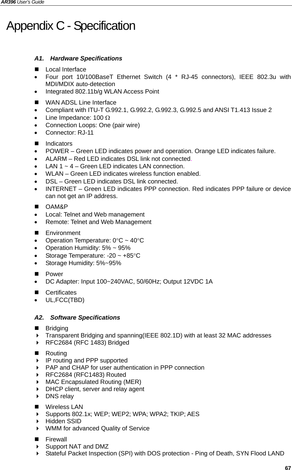 AR396 User’s Guide     67 Appendix C - Specification A1.  Hardware Specifications  Local Interface •  Four port 10/100BaseT Ethernet Switch (4 * RJ-45 connectors), IEEE 802.3u with MDI/MDIX auto-detection •  Integrated 802.11b/g WLAN Access Point   WAN ADSL Line Interface •  Compliant with ITU-T G.992.1, G.992.2, G.992.3, G.992.5 and ANSI T1.413 Issue 2 •  Line Impedance: 100 Ω •  Connection Loops: One (pair wire) • Connector: RJ-11  Indicators •  POWER – Green LED indicates power and operation. Orange LED indicates failure. •  ALARM – Red LED indicates DSL link not connected. •  LAN 1 ~ 4 – Green LED indicates LAN connection. •  WLAN – Green LED indicates wireless function enabled. •  DSL – Green LED indicates DSL link connected. •  INTERNET – Green LED indicates PPP connection. Red indicates PPP failure or device can not get an IP address.  OAM&amp;P  •  Local: Telnet and Web management •  Remote: Telnet and Web Management  Environment   • Operation Temperature: 0°C ~ 40°C •  Operation Humidity: 5% ~ 95% •  Storage Temperature: -20 ~ +85°C • Storage Humidity: 5%~95%  Power   •  DC Adapter: Input 100~240VAC, 50/60Hz; Output 12VDC 1A  Certificates • UL,FCC(TBD)  A2.  Software Specifications  Bridging    Transparent Bridging and spanning(IEEE 802.1D) with at least 32 MAC addresses   RFC2684 (RFC 1483) Bridged  Routing   IP routing and PPP supported   PAP and CHAP for user authentication in PPP connection   RFC2684 (RFC1483) Routed   MAC Encapsulated Routing (MER)   DHCP client, server and relay agent  DNS relay  Wireless LAN   Supports 802.1x; WEP; WEP2; WPA; WPA2; TKIP; AES  Hidden SSID   WMM for advanced Quality of Service  Firewall   Support NAT and DMZ   Stateful Packet Inspection (SPI) with DOS protection - Ping of Death, SYN Flood LAND 