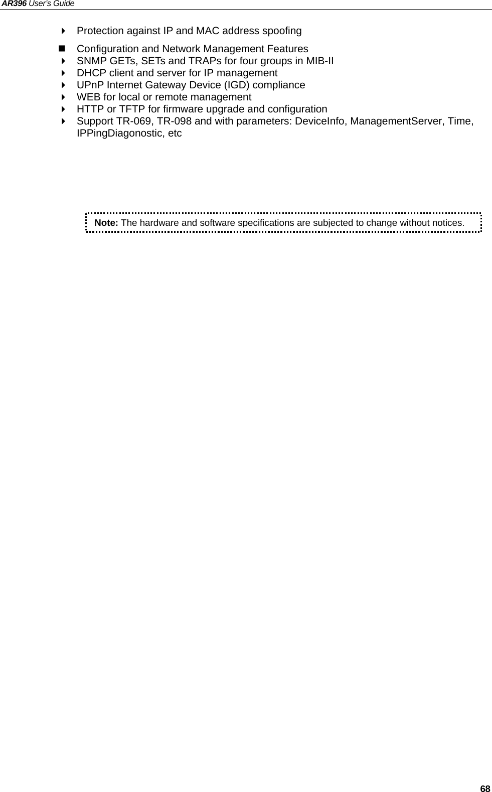 AR396 User’s Guide   68   Protection against IP and MAC address spoofing   Configuration and Network Management Features   SNMP GETs, SETs and TRAPs for four groups in MIB-II   DHCP client and server for IP management   UPnP Internet Gateway Device (IGD) compliance   WEB for local or remote management   HTTP or TFTP for firmware upgrade and configuration   Support TR-069, TR-098 and with parameters: DeviceInfo, ManagementServer, Time, IPPingDiagonostic, etc  Note: The hardware and software specifications are subjected to change without notices.