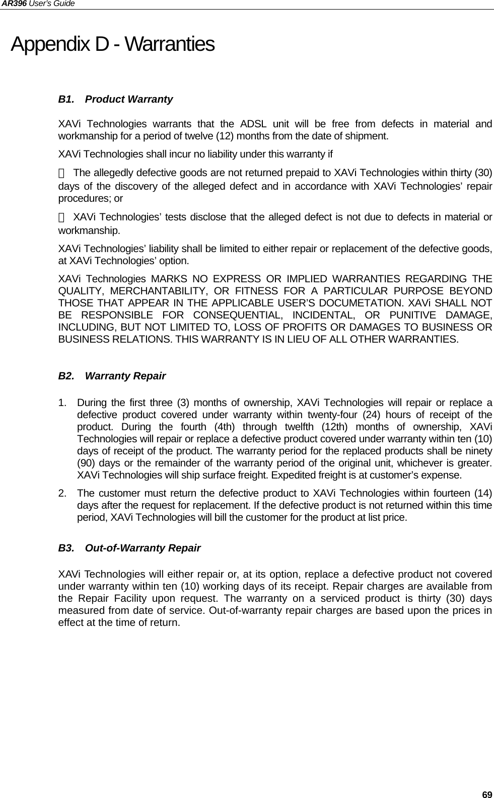 AR396 User’s Guide   69 Appendix D - Warranties B1.  Product Warranty XAVi Technologies warrants that the ADSL unit will be free from defects in material and workmanship for a period of twelve (12) months from the date of shipment. XAVi Technologies shall incur no liability under this warranty if －  The allegedly defective goods are not returned prepaid to XAVi Technologies within thirty (30) days of the discovery of the alleged defect and in accordance with XAVi Technologies’ repair procedures; or － XAVi Technologies’ tests disclose that the alleged defect is not due to defects in material or workmanship. XAVi Technologies’ liability shall be limited to either repair or replacement of the defective goods, at XAVi Technologies’ option. XAVi Technologies MARKS NO EXPRESS OR IMPLIED WARRANTIES REGARDING THE QUALITY, MERCHANTABILITY, OR FITNESS FOR A PARTICULAR PURPOSE BEYOND THOSE THAT APPEAR IN THE APPLICABLE USER’S DOCUMETATION. XAVi SHALL NOT BE RESPONSIBLE FOR CONSEQUENTIAL, INCIDENTAL, OR PUNITIVE DAMAGE, INCLUDING, BUT NOT LIMITED TO, LOSS OF PROFITS OR DAMAGES TO BUSINESS OR BUSINESS RELATIONS. THIS WARRANTY IS IN LIEU OF ALL OTHER WARRANTIES.  B2.  Warranty Repair  1.  During the first three (3) months of ownership, XAVi Technologies will repair or replace a defective product covered under warranty within twenty-four (24) hours of receipt of the product. During the fourth (4th) through twelfth (12th) months of ownership, XAVi Technologies will repair or replace a defective product covered under warranty within ten (10) days of receipt of the product. The warranty period for the replaced products shall be ninety (90) days or the remainder of the warranty period of the original unit, whichever is greater. XAVi Technologies will ship surface freight. Expedited freight is at customer’s expense. 2.  The customer must return the defective product to XAVi Technologies within fourteen (14) days after the request for replacement. If the defective product is not returned within this time period, XAVi Technologies will bill the customer for the product at list price.  B3.  Out-of-Warranty Repair  XAVi Technologies will either repair or, at its option, replace a defective product not covered under warranty within ten (10) working days of its receipt. Repair charges are available from the Repair Facility upon request. The warranty on a serviced product is thirty (30) days measured from date of service. Out-of-warranty repair charges are based upon the prices in effect at the time of return.     