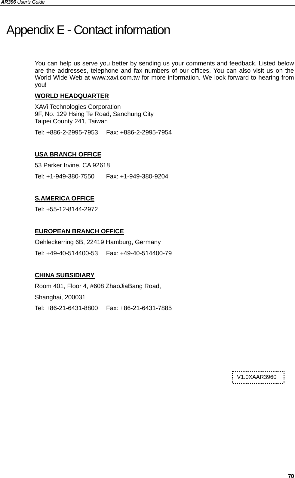 AR396 User’s Guide   70 Appendix E - Contact information   You can help us serve you better by sending us your comments and feedback. Listed below are the addresses, telephone and fax numbers of our offices. You can also visit us on the World Wide Web at www.xavi.com.tw for more information. We look forward to hearing from you! WORLD HEADQUARTER XAVi Technologies Corporation 9F, No. 129 Hsing Te Road, Sanchung City Taipei County 241, Taiwan   Tel: +886-2-2995-7953  Fax: +886-2-2995-7954  USA BRANCH OFFICE 53 Parker Irvine, CA 92618 Tel: +1-949-380-7550  Fax: +1-949-380-9204  S.AMERICA OFFICE Tel: +55-12-8144-2972  EUROPEAN BRANCH OFFICE Oehleckerring 6B, 22419 Hamburg, Germany Tel: +49-40-514400-53  Fax: +49-40-514400-79  CHINA SUBSIDIARY Room 401, Floor 4, #608 ZhaoJiaBang Road, Shanghai, 200031 Tel: +86-21-6431-8800  Fax: +86-21-6431-7885    V1.0XAAR3960