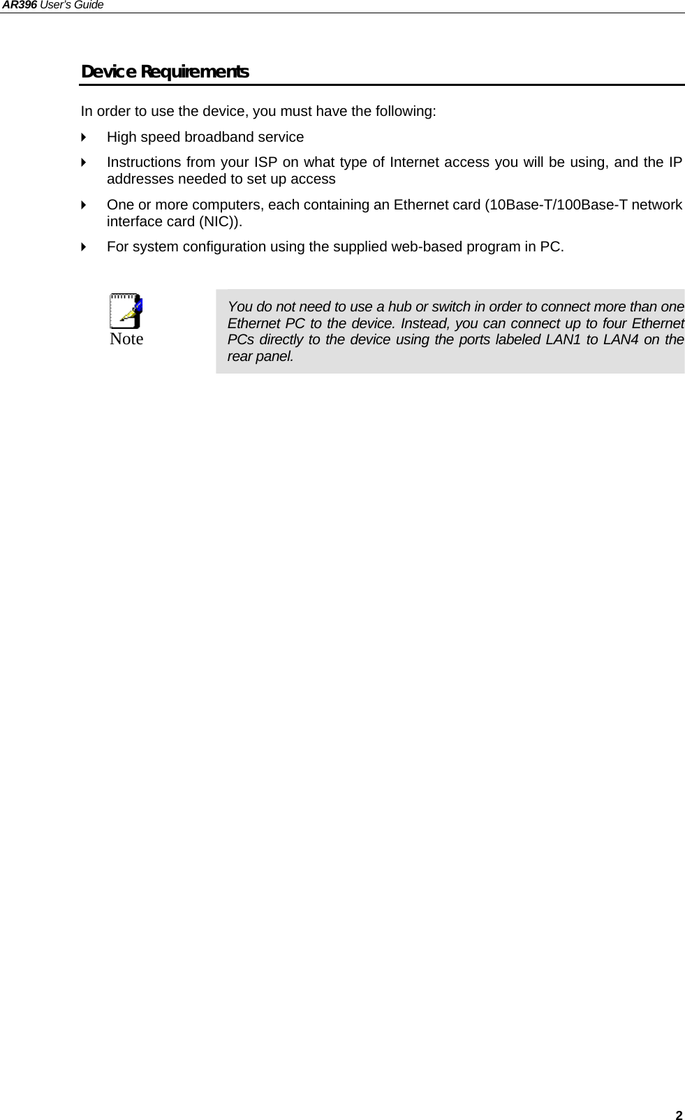 AR396 User’s Guide   2 Device Requirements In order to use the device, you must have the following:   High speed broadband service   Instructions from your ISP on what type of Internet access you will be using, and the IP addresses needed to set up access   One or more computers, each containing an Ethernet card (10Base-T/100Base-T network interface card (NIC)).     For system configuration using the supplied web-based program in PC.   Note  You do not need to use a hub or switch in order to connect more than one Ethernet PC to the device. Instead, you can connect up to four Ethernet PCs directly to the device using the ports labeled LAN1 to LAN4 on the rear panel.   