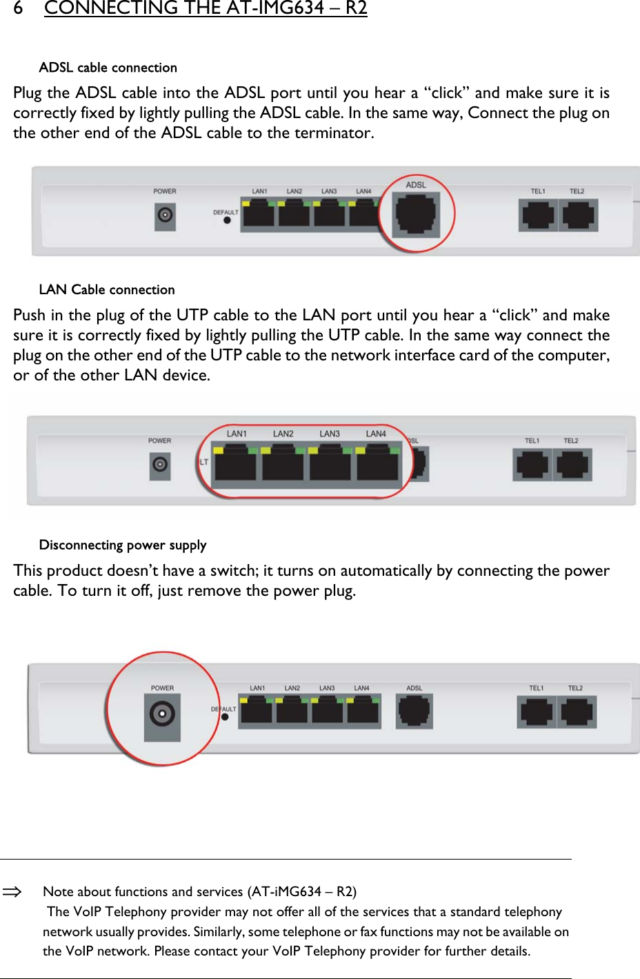 6 CONNECTING THE AT-IMG634 – R2  ADSL cable connection Plug the ADSL cable into the ADSL port until you hear a “click” and make sure it is correctly fixed by lightly pulling the ADSL cable. In the same way, Connect the plug on the other end of the ADSL cable to the terminator.  LAN Cable connection Push in the plug of the UTP cable to the LAN port until you hear a “click” and make sure it is correctly fixed by lightly pulling the UTP cable. In the same way connect the plug on the other end of the UTP cable to the network interface card of the computer, or of the other LAN device.  Disconnecting power supply This product doesn’t have a switch; it turns on automatically by connecting the power cable. To turn it off, just remove the power plug.     ⇒ Note about functions and services (AT-iMG634 – R2)  The VoIP Telephony provider may not offer all of the services that a standard telephony network usually provides. Similarly, some telephone or fax functions may not be available on the VoIP network. Please contact your VoIP Telephony provider for further details. 